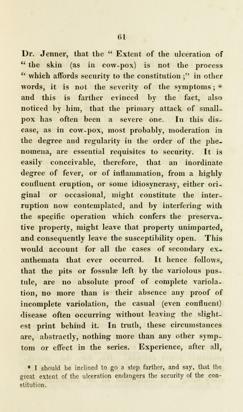Dr. Jenner, that tbe  Extent of the ulceration of  the skin (as in cow-pox) is not the process '* which affords security to the constitution ; in other words, it is not the severity of the symptoms; * and this is farther evinced by the fact, also noticed by him, that the primary attack of small- pox has often been a severe one. In this dis- ease, as in cow-pox, most probably, moderation in the degree and regularity in the order of the phe- nomena, are essential requisites to security. It is easily conceivable, therefore, that an inordinate degree of fever, or of inflammation, from a highly confluent eruption, or some idiosyncrasy, either ori- ginal or occasional, might constitute the inter- ruption now contemplated, and by interfering with the specific operation which confers the preserva- tive property, might leave that property unimparted, and consequently leave the susceptibility open. This would account for all the cases of secondary ex- anthemata that ever occurred. It hence follows, that the pits or fossulas left by the variolous pus- tule, are no absolute proof of complete variola- tion, no more than is their absence any proof of incomplete variolation, the casual (even confluent) disease often occurring without leaving the slight- est print behind it. In truth, these circumstances are, abstractly, nothing more than any other symp- tom or effect in the series. Experience, after all, • I should be inclined to go a step farther, and say, that the great extent of the ulceration endangers the security of the con- stitution.