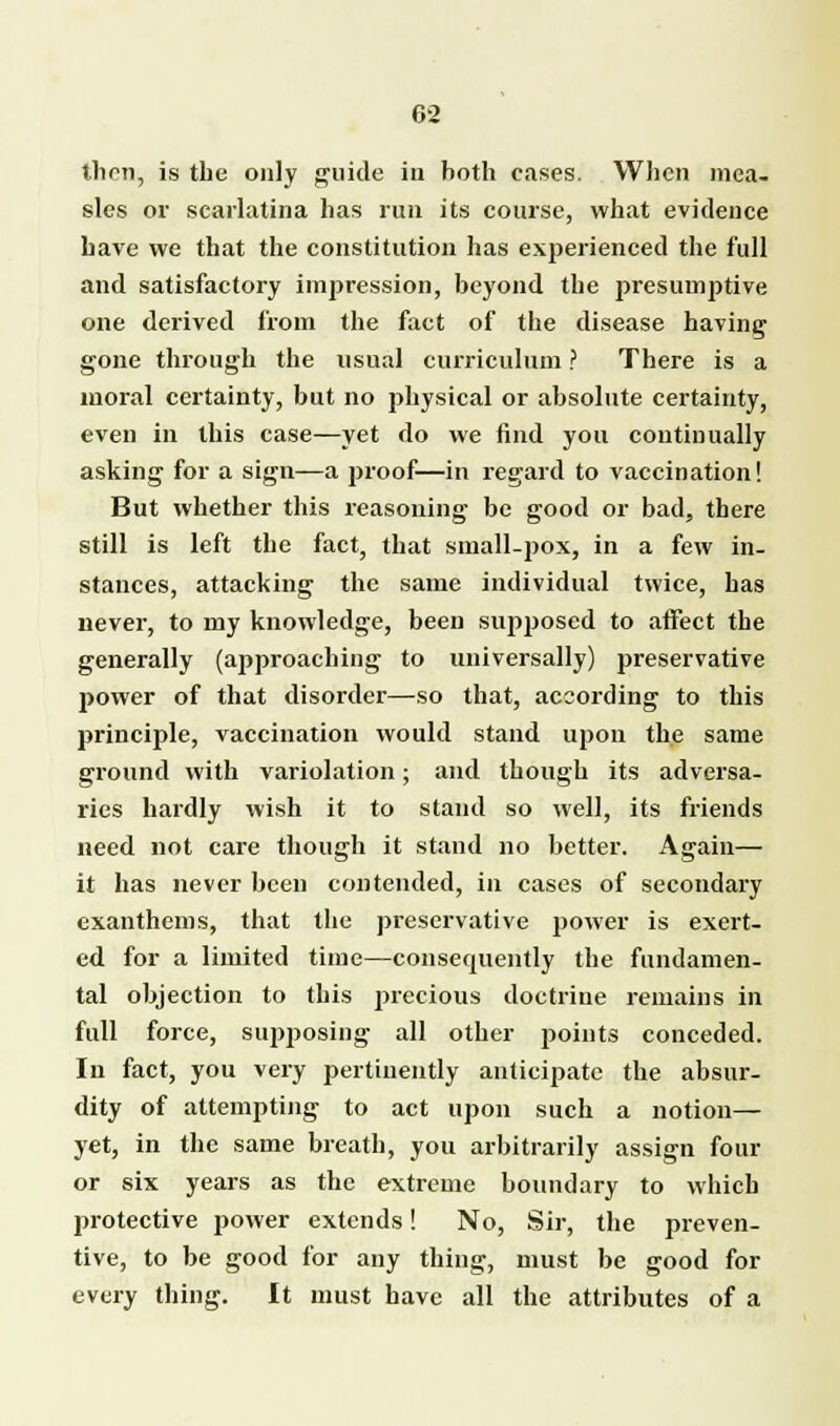 s then, is the only guide in both cases. When mea- sles or scarlatina has run its course, what evidence have we that the constitution has experienced the full and satisfactory impression, beyond the presumptive one derived from the fact of the disease having gone through the usual curriculum ? There is a moral certainty, but no physical or absolute certainty, even in this case—yet do we find you continually asking for a sign—a proof—in regard to vaccination! But whether this reasoning be good or bad, there still is left the fact, that small-pox, in a few in- stances, attacking the same individual twice, has never, to my knowledge, been supposed to affect the generally (approaching to universally) preservative power of that disorder—so that, according to this principle, vaccination would stand upon the same ground with variolation; and though its adversa- ries hardly wish it to stand so well, its friends need not care though it stand no better. Again— it has never been contended, in cases of secondary exanthems, that the preservative power is exert- ed for a limited time—consequently the fundamen- tal objection to this precious doctrine remains in full force, supposing all other points conceded. In fact, you very pertinently anticipate the absur- dity of attempting to act upon such a notion— yet, in the same breath, you arbitrarily assign four or six years as the extreme boundary to which protective power extends! No, Sir, the preven- tive, to be good for any thing, must be good for every thing. It must have all the attributes of a