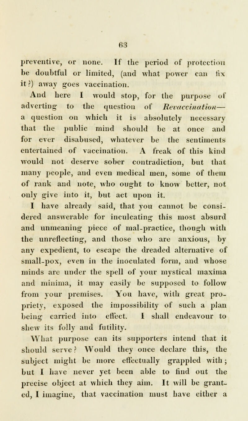 preventive, or none. If the period of protection be doubtful or limited, (and what power can tix it ?) away goes vaccination. And here I would stop, for the purpose of adverting to the question of Revaceination— a question on which it is absolutely necessary that the public mind should be at once and for ever disabused, whatever be the sentiments entertained of vaccination. A freak of this kind would not deserve sober contradiction, but that many people, and even medical men, some of them of rank and note, who ought to know better, not only give into it, but act upon it. I have already said, that you cannot be consi- dered answerable for inculcating this most absurd and unmeaning piece of mal-practice, though with the unreflecting, and those who are anxious, by any expedient, to escape the dreaded alternative of small-pox, even in the inoculated form, and whose minds are under the spell of your mystical maxima and minima, it may easily be supposed to follow from your premises. You have, with great pro- priety, exposed the impossibility of such a plan being carried into effect. I shall endeavour to shew its folly and futility. What purpose can its supporters intend that it should serve ? Would they once declare this, the subject might be more effectually grappled with; but I have never yet been able to find out the precise object at which they aim. It will be grant- ed, I imagiue, that vaccination must have either a