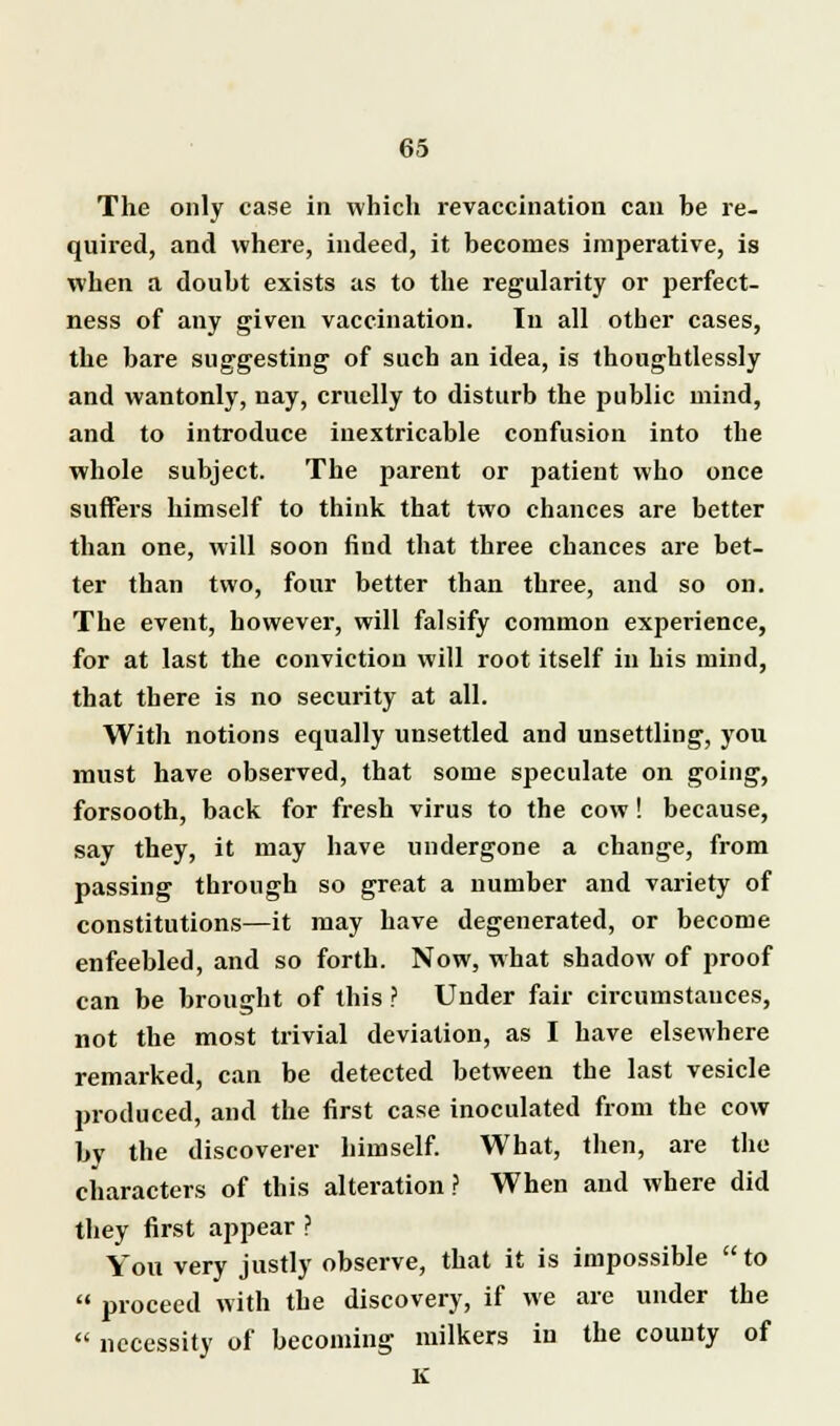 The only case in which revaccination can be re- quired, and where, indeed, it becomes imperative, is when a doubt exists as to the regularity or perfect- ness of any given vaccination. In all other cases, the bare suggesting of such an idea, is thoughtlessly and wantonly, nay, cruelly to disturb the public mind, and to introduce inextricable confusion into the whole subject. The parent or patient who once suffers himself to think that two chances are better than one, will soon find that three chances are bet- ter than two, four better than three, and so on. The event, however, will falsify common experience, for at last the conviction will root itself in his mind, that there is no security at all. With notions equally unsettled and unsettling, you must have observed, that some speculate on going, forsooth, back for fresh virus to the cow! because, say they, it may have undergone a change, from passing through so great a number and variety of constitutions—it may have degenerated, or become enfeebled, and so forth. Now, what shadow of proof can be brought of this ? Under fair circumstances, not the most trivial deviation, as I have elsewhere remarked, can be detected between the last vesicle produced, and the first case inoculated from the cow by the discoverer himself. What, then, are the characters of this alteration ? When and where did they first appear ? You very justly observe, that it is impossible to  proceed with the discovery, if we are under the  necessity of becoming milkers in the county of K