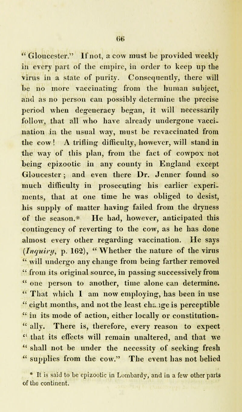 H6  Gloucester. If not, a cow must be provided weekly in every part of the empire, in order to keep up the virus in a state of purity. Consequently, there will be no more vaccinating' from the human subject, and as no person can possibly determine the precise period when degeneracy began, it will necessarily follow, that all who have already undergone vacci- nation in the usual way, must be revaccinated from the cow ! A trifling difficulty, however, will stand in the way of this plan, from the fact of cowpox not being epizootic in any county in England except Gloucester; and even there Dr. Jenner found so much difficulty in prosecuting his earlier experi- ments, that at one time he was obliged to desist, his supply of matter having failed from the dryness of the season.* He had, however, anticipated this contingency of reverting to the cow, as he has done almost every other regarding vaccination. He says {Inquiry, p. 162), Whether the nature of the virus  will undergo any change from being farther removed  from its original source, in passing successively from  one person to another, time alone can determine.  That which I am now employing, has been in use  eight months, and not the least cht> igeis perceptible  in its mode of action, either locally or constitution-  ally. There is, therefore, every reason to expect  that its effects will remain unaltered, and that we  shall not be under the necessity of seeking fresh  supplies from the cow. The event has not belied * It is said to be epizootic in Lombardy, and in a few other parts of the continent.