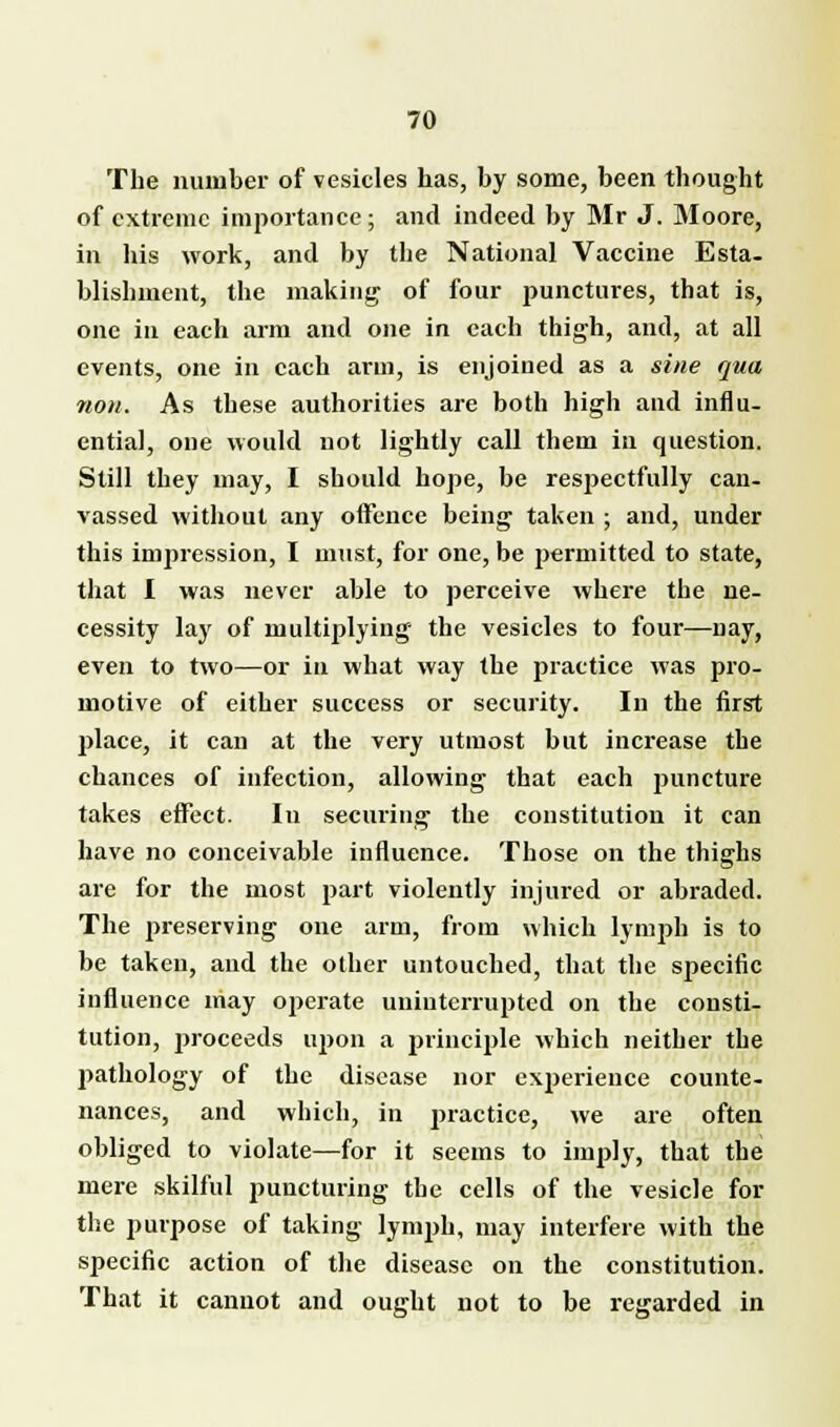 The number of vesicles has, by some, been thought of extreme importance; and indeed by Mr J. Moore, in his work, and by the National Vaccine Esta. blishment, the making- of four punctures, that is, one in each arm and one in each thigh, and, at all events, one in each arm, is enjoined as a sine qua non. As these authorities are both high and influ- ential, one would not lightly call them in question. Still they may, I should hope, be respectfully can. vassed without any offence being taken ; and, under this impression, I must, for one, be permitted to state, that I was never able to perceive where the ne- cessity lay of multiplying the vesicles to four—nay, even to two—or in what way the practice was pro- motive of either success or security. In the first place, it can at the very utmost but increase the chances of infection, allowing that each puncture takes effect. In securing the constitution it can have no conceivable influence. Those on the thighs are for the most part violently injured or abraded. The preserving one arm, from which lymph is to be taken, and the other untouched, that the specific influence may operate uninterrupted on the consti- tution, 2>roceeds upon a principle which neither the pathology of the disease nor experience counte- nances, and which, in practice, we are often obliged to violate—for it seems to imply, that the mere skilful puncturing the cells of the vesicle for the purpose of taking lymph, may interfere with the specific action of the disease on the constitution. That it cannot and ought not to be regarded in