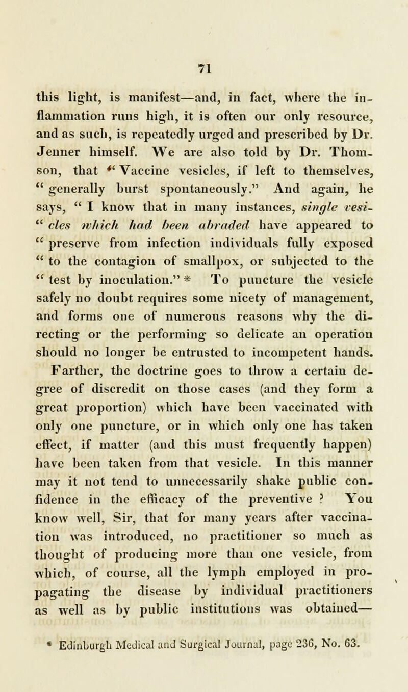 this light, is manifest—and, in fact, where the in- flammation runs high, it is often our only resource, and as such, is repeatedly urged and prescribed by Dr, Jeiiner himself. We are also told by Dr. Thom- son, that  Vaccine vesicles, if left to themselves,  generally burst spontaneously. And again, he says,  I know that in many instances, single vesi-  cles which had been abraded have appeared to  preserve from infection individuals fully exposed  to the contagion of smallpox, or subjected to the  test by inoculation. * To puncture the vesicle safely no doubt requires some nicety of management, and forms one of numerous reasons why the di- recting or the performing so delicate an operation should no longer be entrusted to incompetent bauds. Farther, the doctrine goes to throw a certain de- gree of discredit on those cases (and they form a great proportion) which have been vaccinated with only one puncture, or in which only one has taken effect, if matter (and this must frequently happen) have been taken from that vesicle. In this manner may it not tend to unnecessarily shake public con- fidence in the efficacy of the preventive ? You know well, Sir, that for many years after vaccina- tion was introduced, no practitioner so much as thought of producing more than one vesicle, from which, of course, all the lymph employed in pro- pagating the disease by individual practitioners as well as by public institutions was obtained— * Edinburgh Medical and Surgical Journal, page 236, No. 63.