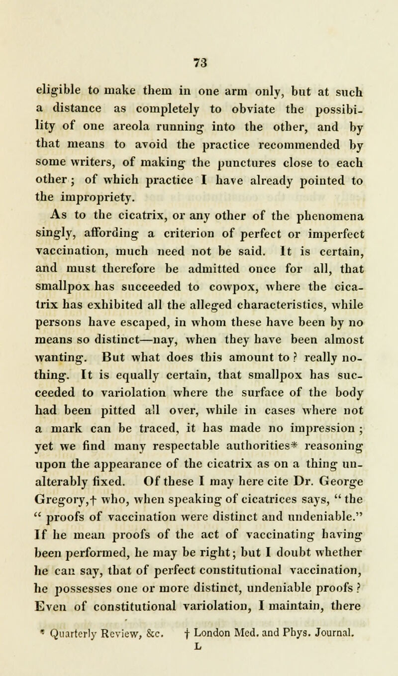 eligible to make them in one arm only, but at such a distance as completely to obviate the possibi- lity of one areola running into the otber, and by that means to avoid the practice recommended by some writers, of making the punctures close to each other ; of which practice I have already pointed to the impropriety. As to the cicatrix, or any other of the phenomena singly, affording a criterion of perfect or imperfect vaccination, much need not be said. It is certain, and must therefore be admitted once for all, that smallpox has succeeded to cowpox, where the cica- trix has exhibited all the alleged characteristics, while persons have escaped, in whom these have been by no means so distinct—nay, when they have been almost wanting. But what does this amount to ? really no- thing. It is equally certain, that smallpox has suc- ceeded to variolation where the surface of the body had been pitted all over, while in cases where not a mark can be traced, it has made no impression ; yet we find many respectable authorities* reasoning upon the appearance of the cicatrix as on a thing un- alterably fixed. Of these I may here cite Dr. George Gregory,f who, when speaking of cicatrices says,  the  proofs of vaccination were distinct and undeniable. If he mean proofs of the act of vaccinating having been performed, he may be right; but I doubt whether he can say, that of perfect constitutional vaccination, he possesses one or more distinct, undeniable proofs ? Even of constitutional variolation, I maintain, there * Quarterly Review, &e. + London Med. and Phys. Journal. L