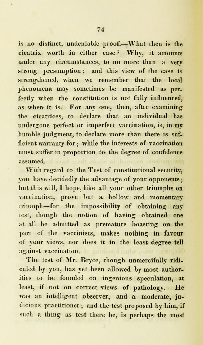 is no distinct, undeniable proof.—What then is the cicatrix worth in either case ? Why, it amounts under any circumstances, to no more than a very strong presumption ; and this view of the case is strengthened, when we remember that the local phenomena may sometimes be manifested as per- fectly when the constitution is not fully influenced, as when it is. For any one, then, after examining the cicatrices, to declare that an individual has undergone perfect or imperfect vaccination, is, in my humble judgment, to declare more than there is suf- ficient warranty for; while the interests of vaccination must suffer in proportion to the degree of confidence assumed. With regard to the Test of constitutional security, you have decidedly the advantage of your opponents ; but this will, I hope, like all your other triumphs on vaccination, prove but a hollow and momentary triumph—for the impossibility of obtaining any test, though the notion of having obtained one at all be admitted as premature boasting on the part of the vaecinists, makes nothing in favour of your views, nor does it in the least degree tell against vaccination. The test of Mr. Bryce, though unmercifully ridi- culed by you, has yet been allowed by most author- ities to be founded on ingenious speculation, at least, if not ou correct views of pathology. He was an intelligent observer, and a moderate, ju- dicious practitioner; and the test proposed by him, if such a thing as test there be, is perhaps the most