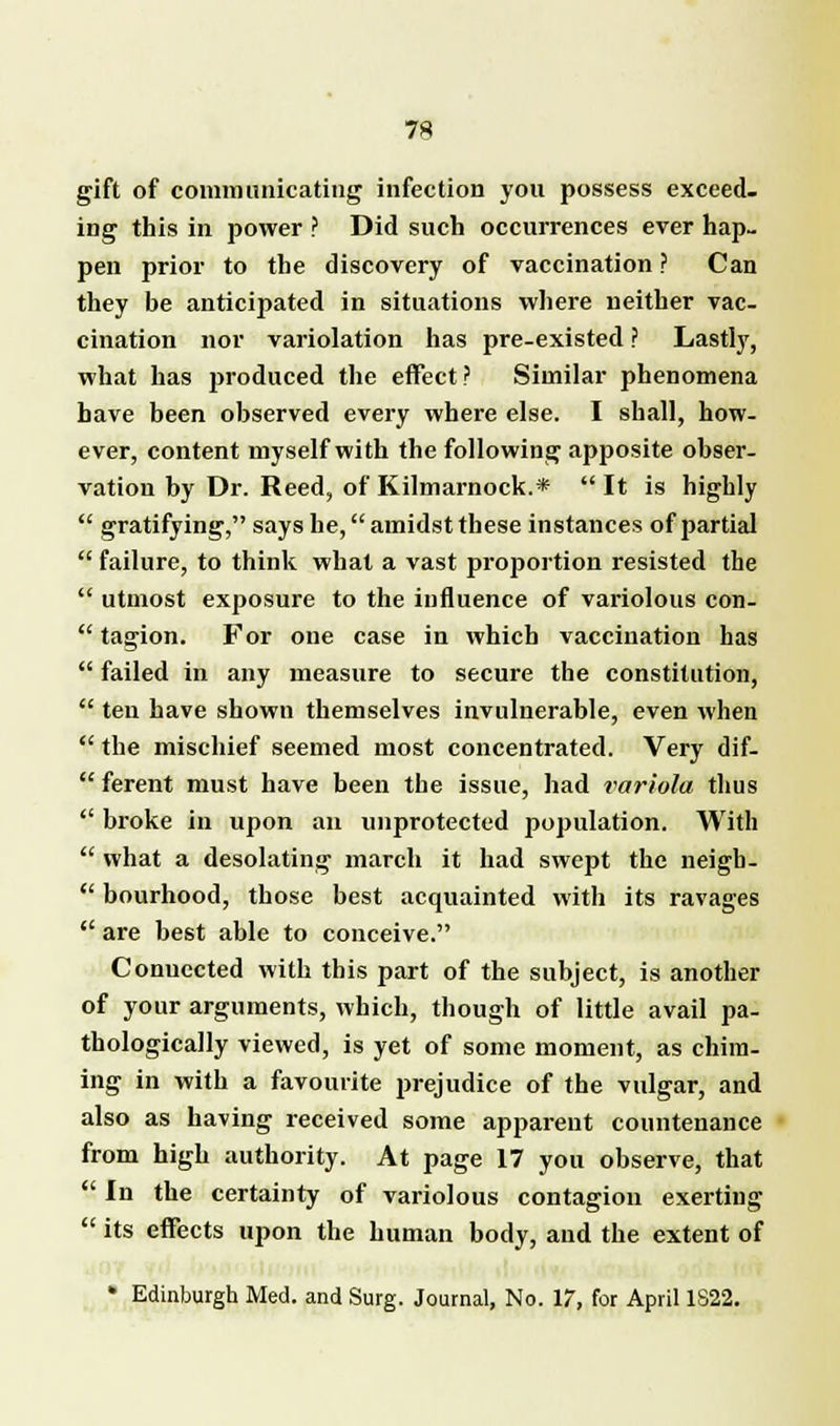gift of communicating infection you possess exceed- ing this in power ? Did such occurrences ever hap- pen prior to the discovery of vaccination ? Can they be anticipated in situations where neither vac- cination nor variolation has pre-existed ? Lastly, what has produced the effect? Similar phenomena have been observed every where else. I shall, how- ever, content myself with the following apposite obser- vation by Dr. Reed, of Kilmarnock.*  It is highly  gratifying, says he, amidst these instances of partial  failure, to think what a vast proportion resisted the  utmost exposure to the influence of variolous con-  tagion. For one case in which vaccination has  failed in any measure to secure the constitution,  ten have shown themselves invulnerable, even when  the mischief seemed most concentrated. Very dif-  ferent must have been the issue, had variola thus  broke in upon an unprotected population. With  what a desolating march it had swept the neigh -  bourhood, those best acquainted with its ravages  are best able to conceive. Conuccted with this part of the subject, is another of your arguments, which, though of little avail pa- thologically viewed, is yet of some moment, as chim- ing in with a favourite prejudice of the vulgar, and also as having received some apparent countenance from high authority. At page 17 you observe, that  In the certainty of variolous contagioii exerting  its effects upon the human body, and the extent of * Edinburgh Med. and Surg. Journal, No. 17, for April 1S22.
