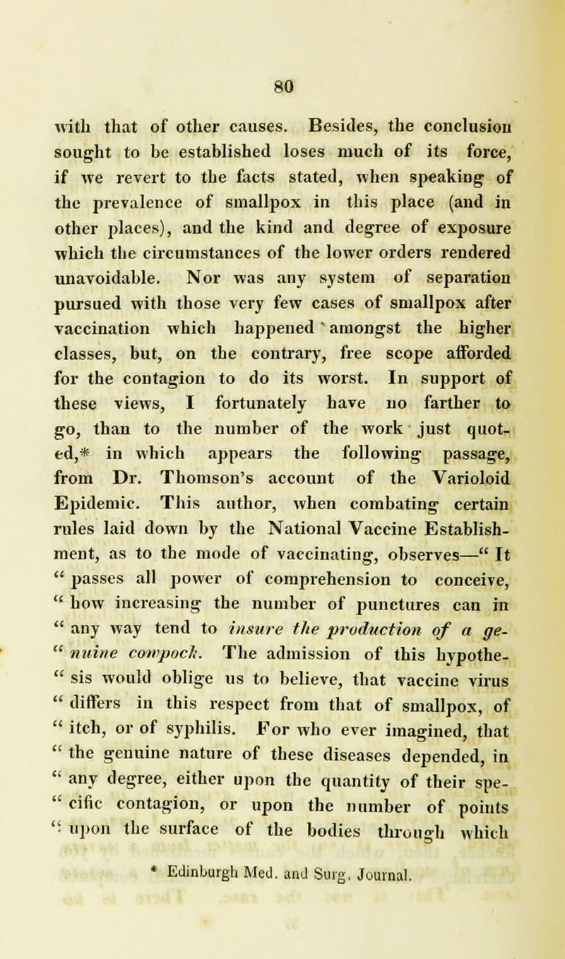 with that of other causes. Besides, the conclusion sought to be established loses much of its force, if we revert to the facts stated, when speaking of the prevalence of smallpox in this place (and in other places), and the kind and degree of exposure which the circumstances of the lower orders rendered unavoidable. Nor was any system of separation pursued with those very few cases of smallpox after vaccination which happened' amongst the higher classes, but, on the contrary, free scope afforded for the contagion to do its worst. In support of these views, I fortunately have no farther to go, than to the number of the work just quot- ed,* in which appears the following passage, from Dr. Thomson's account of the Varioloid Epidemic. This author, when combating certain rules laid down by the National Vaccine Establish- ment, as to the mode of vaccinating, observes— It  passes all power of comprehension to conceive,  how increasing the number of punctures can in  any way tend to insure the production of a ge-  nuine cowpoch. The admission of this hypothe-  sis would oblige us to believe, that vaccine virus  differs in this respect from that of smallpox, of  itch, or of syphilis. For who ever imagined, that  the genuine nature of these diseases depended, in  any degree, either upon the quantity of their spe-  cine contagion, or upon the number of points . upon the surface of the bodies through which * Edinburgh Med. and Surg. Journal.