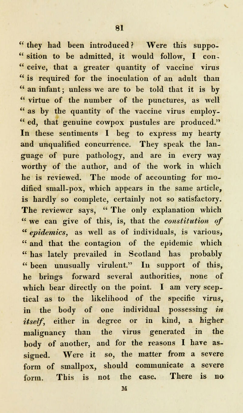 they had been introduced ? Were this suppo- sition to be admitted, it would follow, I con- ceive, that a greater quantity of vaccine virus is required for the inoculation of an adult than an infant; unless we are to be told that it is by virtue of the number of the punctures, as well as by the quantity of the vaccine virus employ- ed, that genuine cowpox pustules are produced. In these sentiments I beg to express my hearty and unqualified concurrence. They speak the lan- guage of pure pathology, and are in every way worthy of the author, and of the work in which he is reviewed. The mode of accounting for mo- dified small-pox, which appears in the same article, is hardly so complete, certainly not so satisfactory. The reviewer says, The only explanation which we can give of this, is, that the constitution of epidemics, as well as of individuals, is various, and that the contagion of the epidemic which has lately prevailed in Scotland has probably been unusually virulent. In support of this, he brings forward several authorities, none of which bear directly on the point. I am very scep- tical as to the likelihood of the specific virus, in the body of one individual possessing in itself, either in degree or in kind, a higher malignancy than the virus generated in the body of another, and for the reasons I have as- signed. Were it so, the matter from a severe form of smallpox, should communicate a severe form. This is not the case. There is no M