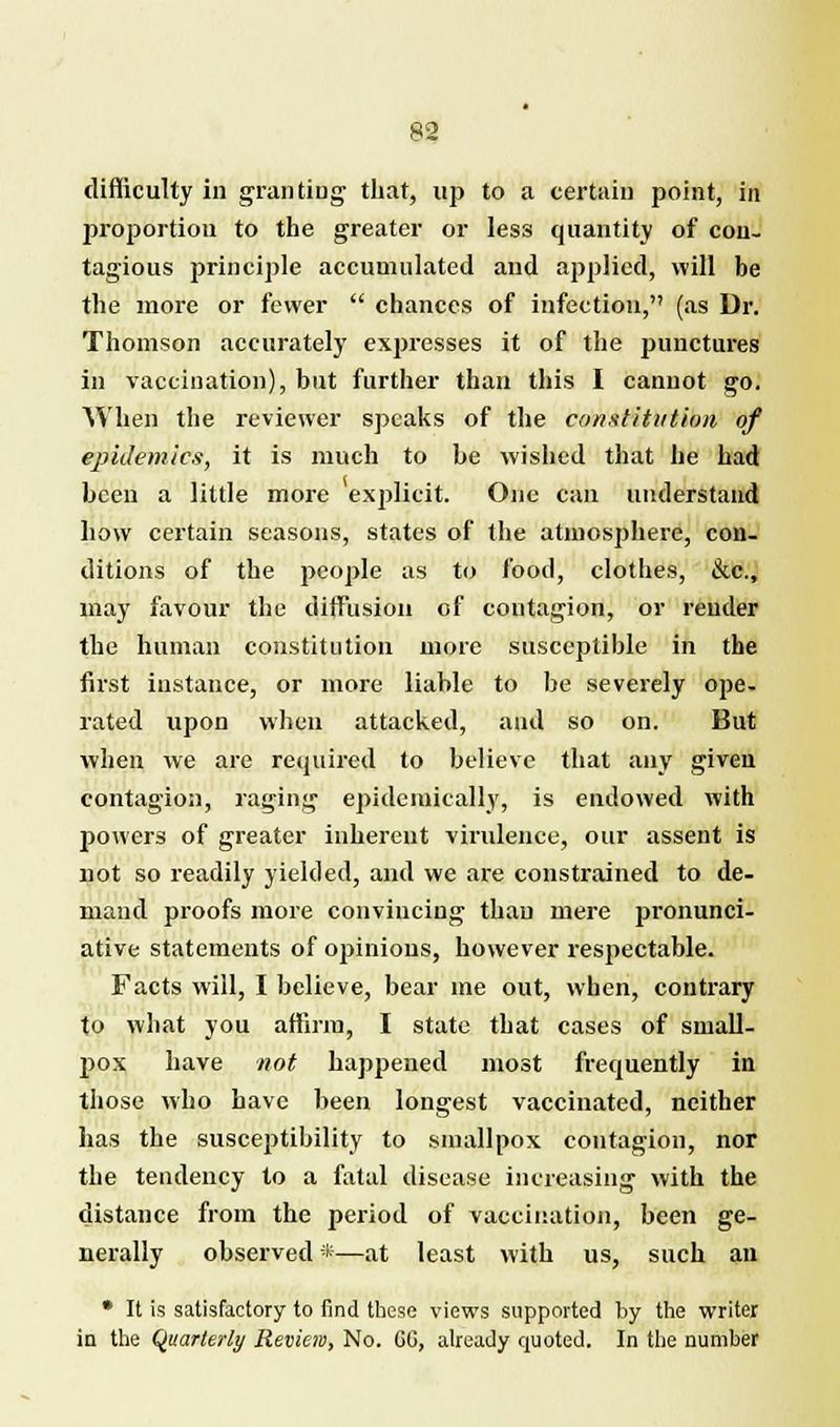 difficulty in granting that, up to a certain point, in proportion to the greater or less quantity of con. tagious principle accumulated and applied, will be the more or fewer chances of infection, (as Dr. Thomson accurately expresses it of the punctures in vaccination), but further than this I cannot go. When the reviewer speaks of the constitution of epidemics, it is much to he wished that he had been a little more explicit. One can understand how certain seasons, states of the atmosphere, con- ditions of the people as to food, clothes, &c, may favour the diffusion of contagion, or render the human constitution more susceptible in the first instance, or more liable to be severely ope- rated upon when attacked, and so on. But when we are required to believe that any given contagion, raging epidemically, is endowed with powers of greater inherent virulence, our assent is not so readily yielded, and we are constrained to de- maud proofs more convincing than mere pronunci- ative statements of opinions, however respectable. Facts will, I believe, bear me out, when, contrary to what you affirm, I state that cases of small- pox have not happened most frequently in those who have been longest vaccinated, neither has the susceptibility to smallpox contagion, nor the tendency to a fatal disease increasing with the distance from the period of vaccination, been ge- nerally observed *—at least with us, such an • It is satisfactory to find these views supported by the writer in the Quarterly Review, No. CC, already quoted. In the number
