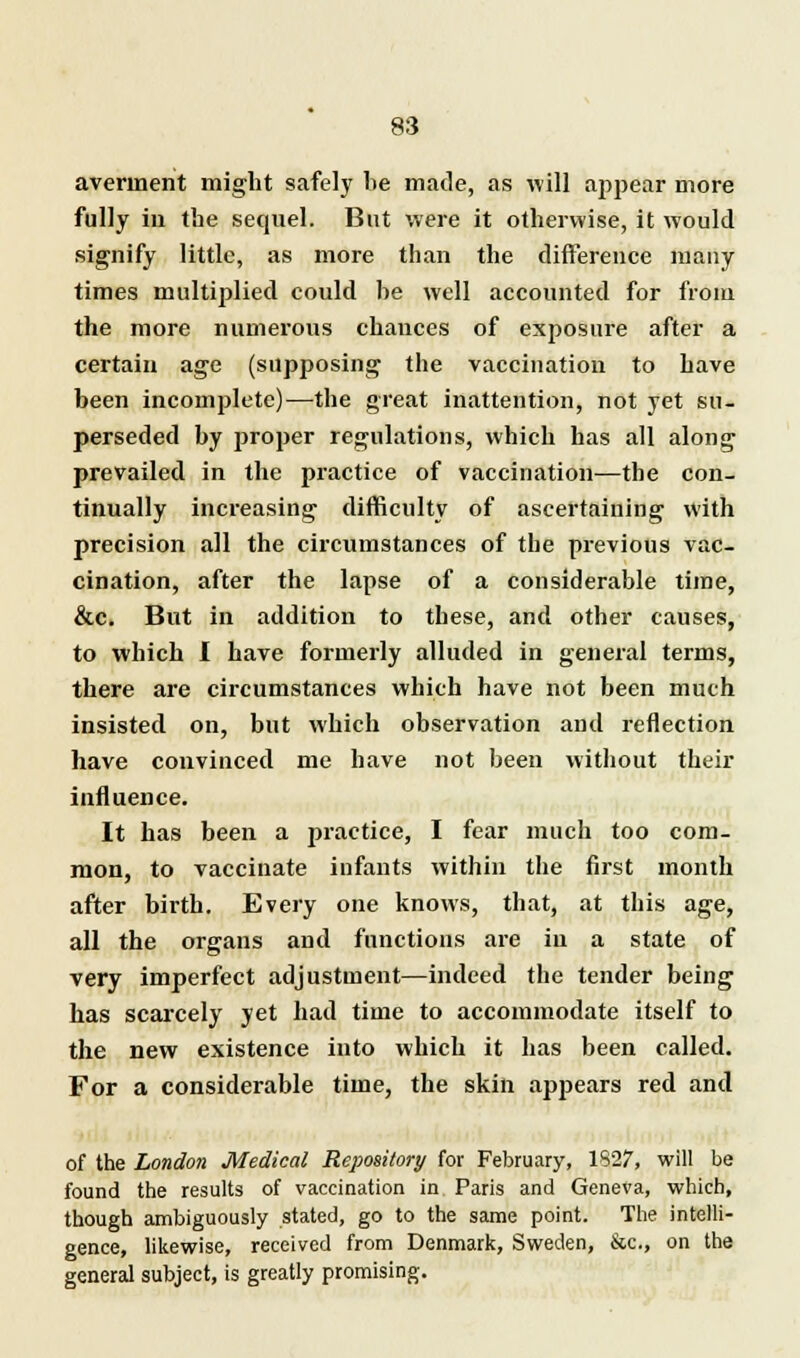 averment might safely be made, as will appear more fully in the sequel. But were it otherwise, it would signify little, as more than the difference many times multiplied could be well accounted for from the more numerous chances of exposure after a certain age (supposing the vaccination to have been incomplete)—the great inattention, not yet su- perseded by proper regulations, which has all along prevailed in the practice of vaccination—the con- tinually increasing difficulty of ascertaining with precision all the circumstances of the previous vac- cination, after the lapse of a considerable time, &c. But in addition to these, and other causes, to which I have formerly alluded in general terms, there are circumstances which have not been much insisted on, but which observation and reflection have convinced me have not been without their influence. It has been a practice, I fear much too com- mon, to vaccinate infants within the first month after birth. Every one knows, that, at this age, all the organs and functions are in a state of very imperfect adjustment—indeed the tender being has scarcely yet had time to accommodate itself to the new existence into which it has been called. For a considerable time, the skin appears red and of the London Medical Repository for February, 1827, will be found the results of vaccination in Paris and Geneva, which, though ambiguously stated, go to the same point. The intelli- gence, likewise, received from Denmark, Sweden, &c, on the general subject, is greatly promising.