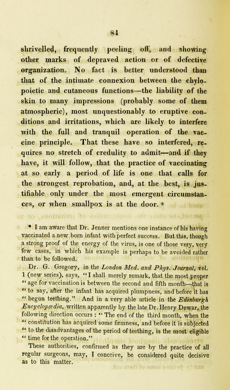 shrivelled, frequently peeling off, and showing other marks of depraved action or of defective organization. No fact is better understood than that of the intimate connexion between the chylo- poietic and cutaneous functions—the liability of the skin to many impressions (probably some of them atmospheric), most unquestionably to eruptive con- ditions and irritations, which are likely to interfere with the full and tranquil operation of the vac- cine principle. That these have so interfered, re- quires no stretch of credulity to admit—and if they have, it will follow, that the practice of vaccinating at so early a period of life is one that calls for the strongest reprobation, and, at the best, is jus- tifiable only under the most emergent circumstan- ces, or when smallpox is at the door. * • I am aware that Dr. Jenrter mentions one instance of his having vaccinated a new born infant with perfect success. But this, though a strong proof of the energy of the virus, is one of those very, very few cases, in which his example is perhaps to be avoided rather than to be followed. Dr. G. Gregory, in the London Med. and Plyt. Journal, vol. 1 (new series), says, I shall merely remark, that the most proper age for vaccination is between the second and fifth month—that is to say, after the infant has acquired plumpness, and before it has begun teething. And in a very able article in the Edinburgh Encyclopedia, written apparently by the late Dr. Henry Dewar, the following direction occurs : The end of the third month, when the constitution has acquired some firmness, and before it is subjected to the disadvantages of the period of teething, is the most eligible time for the operation. These authorities, confirmed as they are by the practice of all regular surgeons, may, I conceive, be considered quite decisive as to this matter.