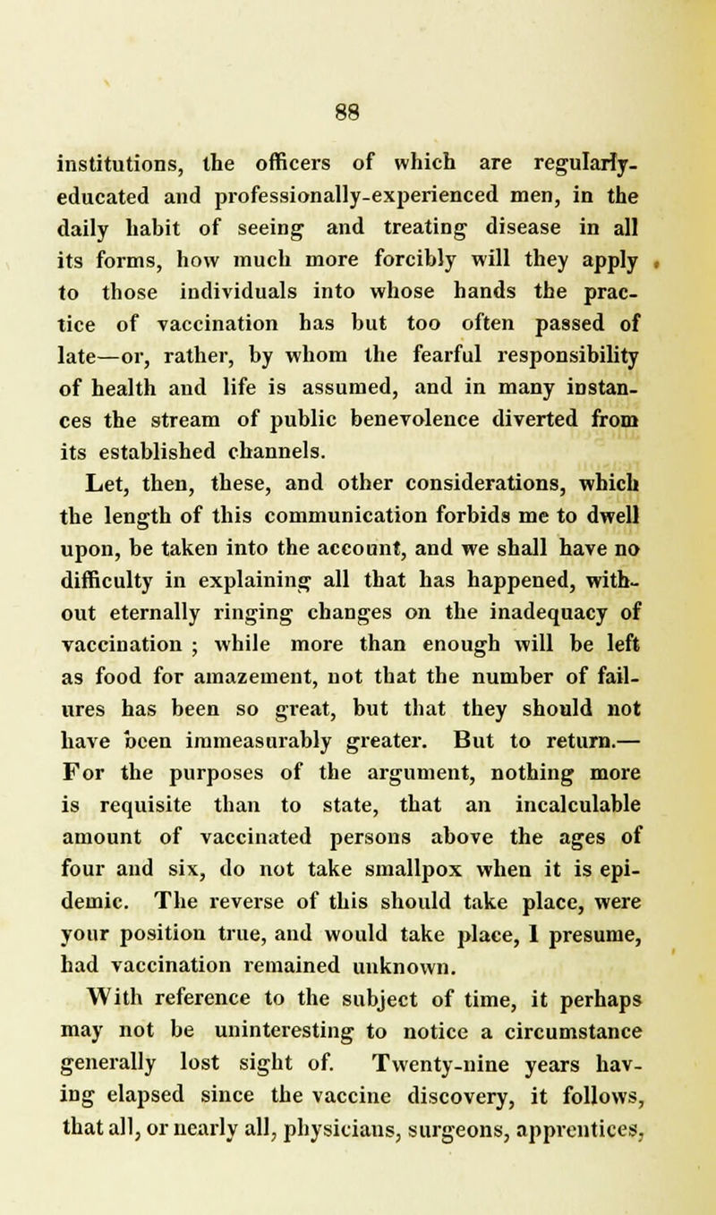 institutions, the officers of which are regularly, educated and professionally-experienced men, in the daily habit of seeing and treating disease in all its forms, how much more forcibly will they apply , to those individuals into whose hands the prac- tice of vaccination has but too often passed of late—or, rather, by whom the fearful responsibility of health and life is assumed, and in many instan- ces the stream of public benevolence diverted from its established channels. Let, then, these, and other considerations, which the length of this communication forbids me to dwell upon, be taken into the account, and we shall have no difficulty in explaining all that has happened, with- out eternally ringing changes on the inadequacy of vaccination ; while more than enough will be left as food for amazement, not that the number of fail- ures has been so great, but that they should not have been immeasurably greater. But to return.— For the purposes of the argument, nothing more is requisite than to state, that an incalculable amount of vaccinated persons above the ages of four and six, do not take smallpox when it is epi- demic. The reverse of this should take place, were your position true, and would take place, 1 presume, had vaccination remained unknown. With reference to the subject of time, it perhaps may not be uninteresting to notice a circumstance generally lost sight of. Twenty-nine years hav- ing elapsed since the vaccine discovery, it follows, that all, or nearly all, physicians, surgeons, apprentices.