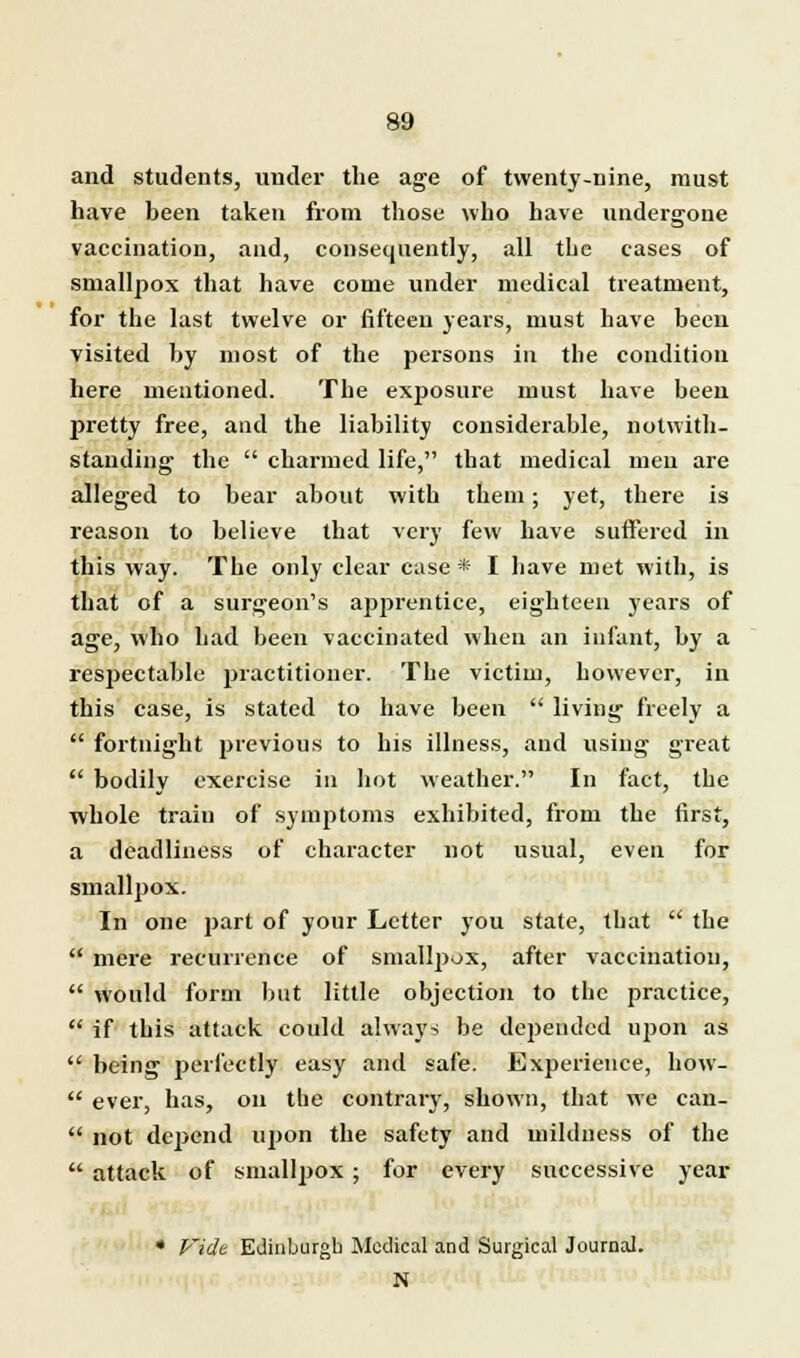and students, under the age of twenty-nine, must have been taken from those who have undergone vaccination, and, consequently, all the cases of smallpox that have come under medical treatment, for the last twelve or fifteen years, must have been visited by most of the persons in the condition here mentioned. The exposure must have been pretty free, and the liability considerable, notwith- standing the  charmed life, that medical men are alleged to bear about with them; yet, there is reason to believe that very few have suffered in this way. The only clear case* I have met with, is that of a surgeon's apprentice, eighteen years of age, who had been vaccinated when an infant, by a respectable practitioner. The victim, however, in this case, is stated to have been  living freely a  fortnight previous to his illness, and using great  bodily exercise in hot weather. In fact, the ■whole train of symptoms exhibited, from the first, a deadliness of character not usual, even for smallpox. In one part of your Letter you state, that  the  mere recurrence of smallpox, after vaccination,  would form but little objection to the practice,  if this attack could always be depended upon as  being perfectly easy and safe. Experience, how-  ever, has, on the contrary, shown, that we can-  not depend upon the safety and mildness of the  attack of smallpox ; for every successive year * Fide Edinburgh Medical and Surgical Journal. N