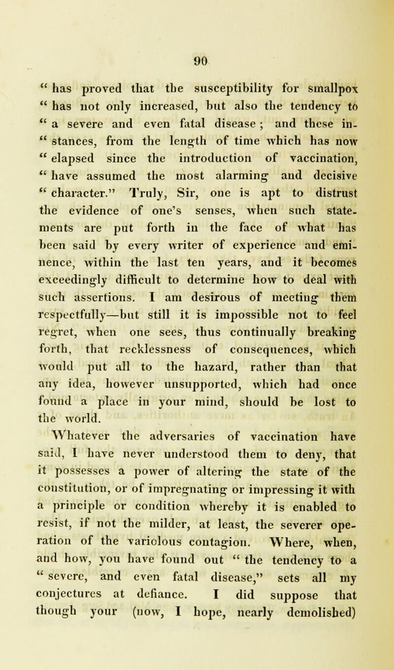  has proved that the susceptibility for smallpox  has not only increased, but also the tendency to  a severe and even fatal disease; and these in-  stances, from the length of time which has now  elapsed since the introduction of vaccination,  have assumed the most alarming and decisive  character. Truly, Sir, one is apt to distrust the evidence of one's senses, when such state- ments are put forth in the face of what has been said by every writer of experience and emi- nence, within the last ten years, and it becomes exceedingly difficult to determine how to deal with such assertions. I am desirous of meeting them respectfully—but still it is impossible not to feel regret, when one sees, thus continually breaking forth, that recklessness of consequences, which would put all to the hazard, rather than that any idea, however unsupported, which had once found a place in your mind, should be lost to the world. Whatever the adversaries of vaccination have said, I have never understood them to deny, that it possesses a power of altering the state of the constitution, or of impregnating or impressing it with a principle or condition whereby it is enabled to resist, if not the milder, at least, the severer ope- ration of the variolous contagion. Where, when, and how, you have found out  the tendency to a  severe, and even fatal disease, sets all my conjectures at defiance. I did suppose that though your (now, I hope, nearly demolished)