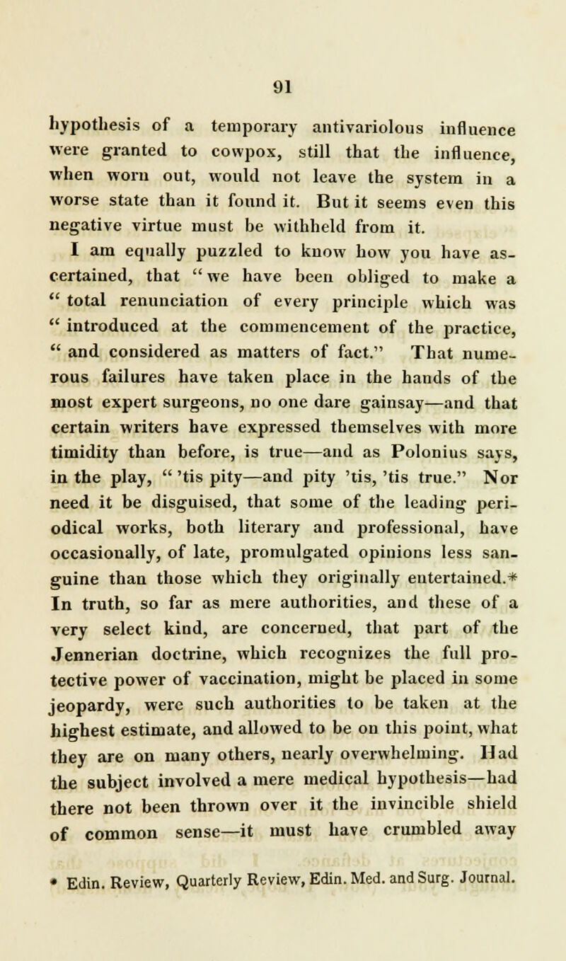 hypothesis of a temporary antivariolous influence were granted to cowpox, still that the influence, when worn out, would not leave the system in a worse state than it found it. But it seems even this negative virtue must be withheld from it. I am equally puzzled to know how you have as- certained, that  we have been obliged to make a  total renunciation of every principle which was  introduced at the commencement of the practice,  and considered as matters of fact. That nume- rous failures have taken place in the hands of the most expert surgeons, no one dare gainsay—and that certain writers have expressed themselves with more timidity than before, is true—and as Polonius says, in the play,  'tis pity—and pity 'tis,'tis true. Nor need it be disguised, that some of the leading peri- odical works, both literary and professional, have occasionally, of late, promulgated opinions less san- guine than those which they originally entertained.* In truth, so far as mere authorities, and these of a very select kind, are concerned, that part of the Jennerian doctrine, which recognizes the full pro- tective power of vaccination, might be placed in some jeopardy, were such authorities to be taken at the highest estimate, and allowed to be on this point, what they are on many others, nearly overwhelming. Had the subject involved a mere medical hypothesis—had there not been thrown over it the invincible shield of common sense—it must have crumbled away • Edin. Review, Quarterly Review, Edin. Med. and Surg. Journal.