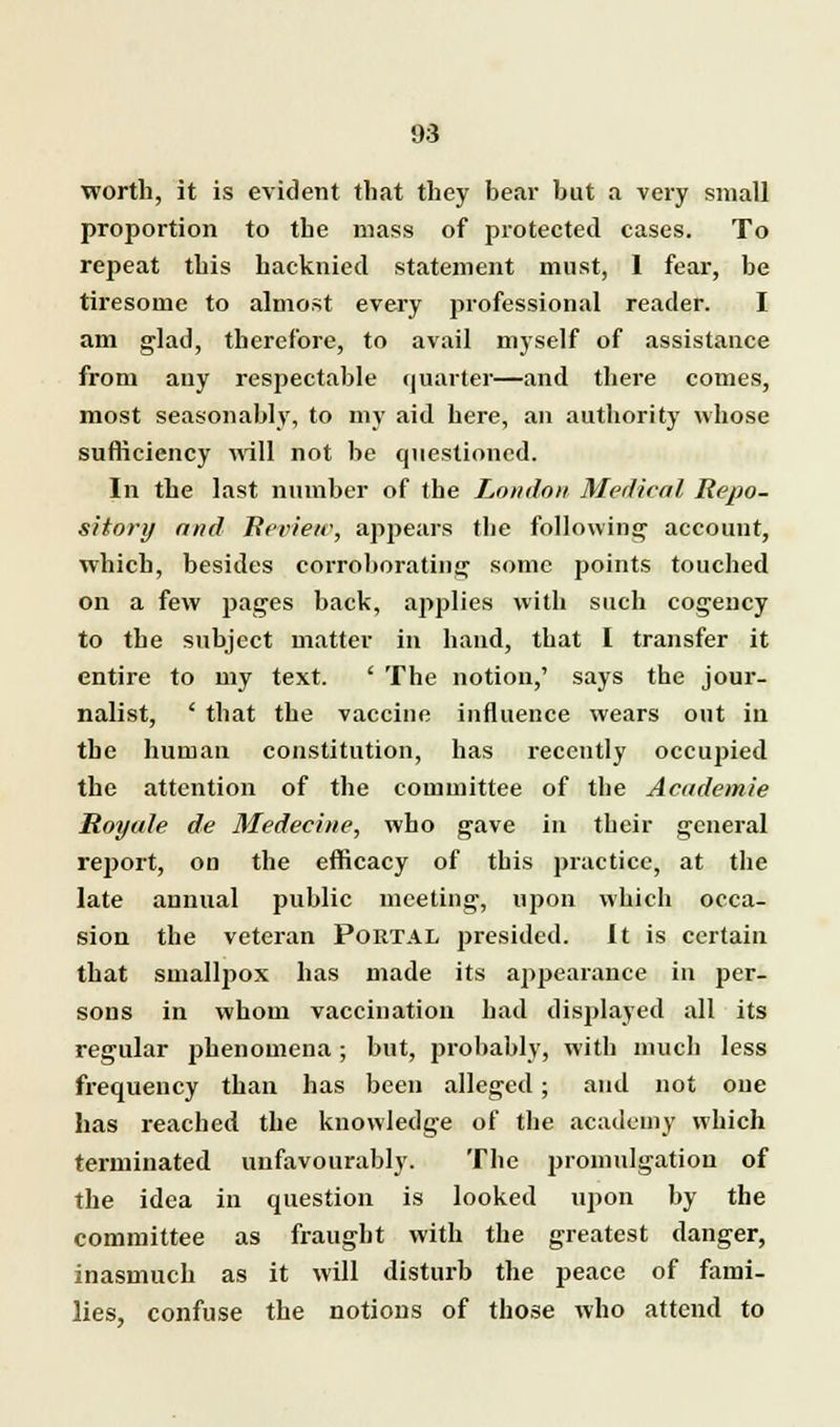 worth, it is evident that they bear but a very small proportion to the mass of protected cases. To repeat this hacknied statement must, I fear, be tiresome to almost every professional reader. I am glad, therefore, to avail myself of assistance from any respectable quarter—and there comes, most seasonably, to my aid here, an authority whose sufficiency will not be questioned. In the last number of the London Medical Repo- sitory and Review, appears the following1 account, which, besides corroborating some points touched on a few pages back, applies with such cogency to the subject matter in hand, that I transfer it entire to my text. ' The notion,' says the jour- nalist, ' that the vaccine influence wears out in the human constitution, has recently occupied the attention of the committee of tbe Academie Royale de Medecine, who gave in their general report, on the efficacy of this practice, at the late annual public meeting, upon which occa- sion the veteran Portal presided. It is certain that smallpox has made its appearance in per- sons in whom vaccination had displayed all its regular phenomena; but, probably, with much less frequency than has been alleged; and not one has reached the knowledge of the academy which terminated unfavourably. The promulgation of the idea in question is looked upon by the committee as fraught with the greatest danger, inasmuch as it will disturb the peace of fami- lies, confuse the notions of those who attend to