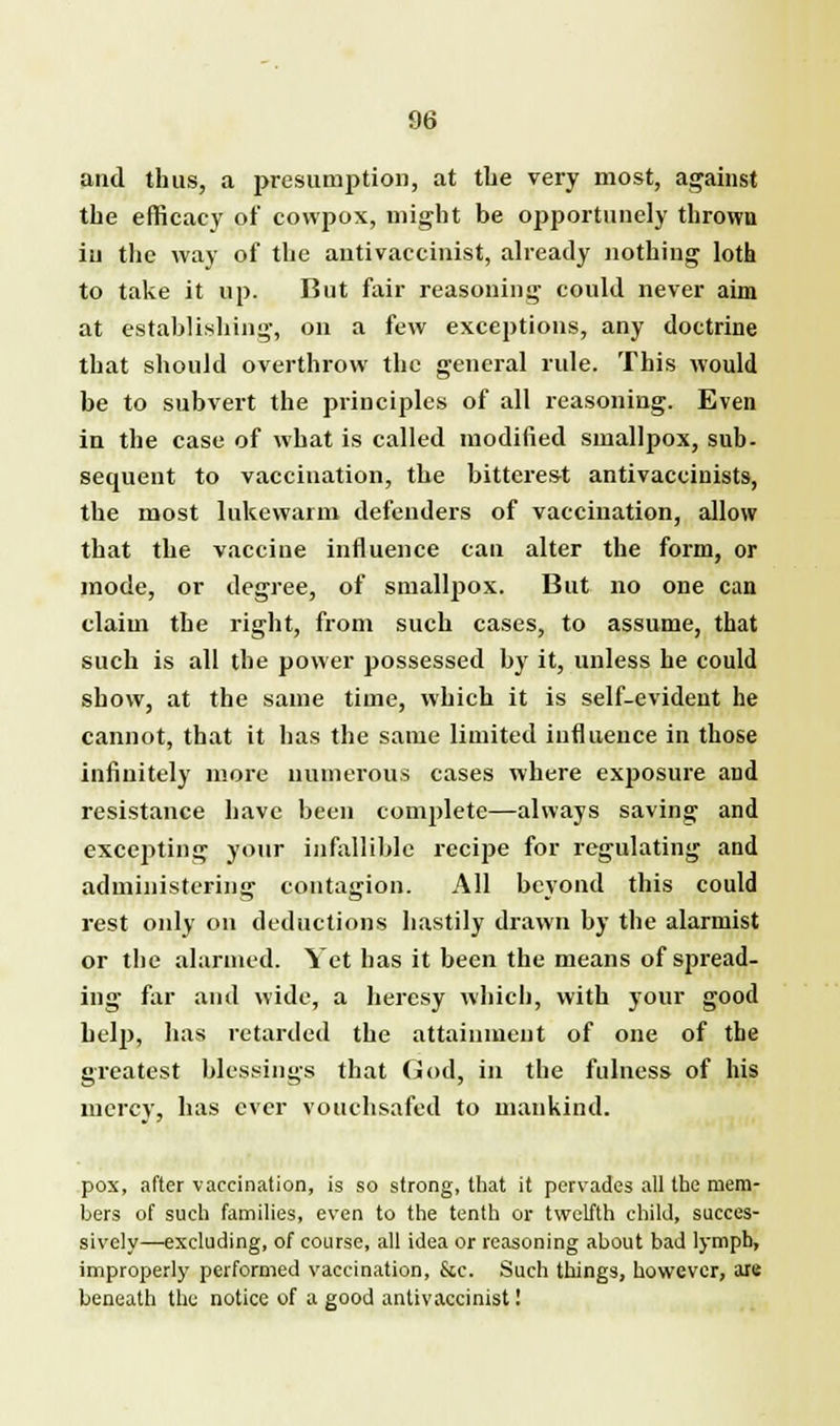 and thus, a presumption, at the very most, against the efficacy of cowpox, might be opportunely thrown iu the way of the autivaccinist, already nothing loth to take it up. But fair reasoning could never aim at establishing, on a few exceptions, any doctrine that should overthrow the general rule. This would be to subvert the principles of all reasoning. Even in the case of what is called modified smallpox, sub- sequent to vaccination, the bitterest antivaccinists, the most lukewarm defenders of vaccination, allow that the vaccine influence can alter the form, or mode, or degree, of smallpox. But no one can claim the right, from such cases, to assume, that such is all the power possessed by it, unless he could show, at the same time, which it is self-evident he cannot, that it has the same limited influence in those infinitely more numerous cases where exposure and resistance have been complete—always saving and excepting your infallible recipe for regulating and administering contagion. All beyond this could rest only on deductions hastily drawn by the alarmist or the alarmed. Yet has it been the means of spread- ing far and wide, a heresy which, with your good help, has retarded the attainment of one of the greatest blessings that God, in the fulness of his mercy, has ever vouchsafed to mankind. pox, after vaccination, is so strong, that it pervades all the mem- bers of such families, even to the tenth or twelfth child, succes- sively—excluding, of course, all idea or reasoning about bad lymph, improperly performed vaccination, &c. Such things, however, arc beneath the notice of a good antivaccinist!