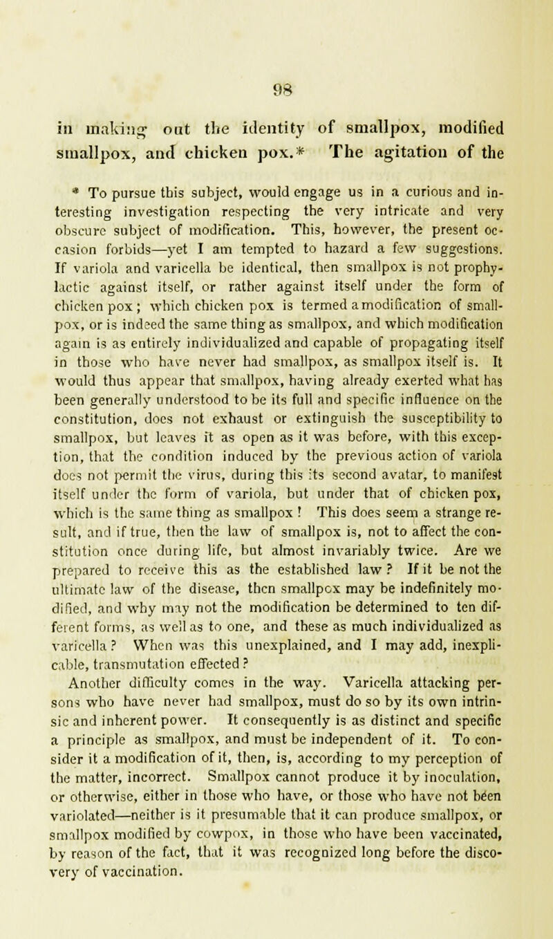 in making out the identity of smallpox, modified smallpox, and chicken pox.* The agitation of the * To pursue this subject, would engage us in a curious and in- teresting investigation respecting the very intricate and very obscure subject of modification. This, however, the present oc- casion forbids—yet I am tempted to hazard a few suggestions. If variola and varicella be identical, then smallpox is not prophy- lactic against itself, or rather against itself under the form of chicken pox; which chicken pox is termed a modification of small- pox, or is indeed the same thing as smallpox, and which modification again is as entirely individualized and capable of propagating itself in those who have never had smallpox, as smallpox itself is. It would thus appear that smallpox, having already exerted what has been generally understood to be its full and specific influence on the constitution, docs not exhaust or extinguish the susceptibility to smallpox, but leaves it as open as it was before, with this excep- tion, that the condition induced by the previous action of variola does not permit the virus, during this its second avatar, to manifest itself under the form of variola, but under that of chicken pox, which is the same thing as smallpox ! This does seem a strange re- sult, and if true, then the law of smallpox is, not to affect the con- stitution once during life, but almost invariably twice. Are we prepared to receive this as the established law? If it be not the ultimate law of the disease, then smallpox may be indefinitely mo- dified, and why may not the modification be determined to ten dif- ferent forms, as well as to one, and these as much individualized as varicella ? When was this unexplained, and I may add, inexpli- cable, transmutation effected? Another difficulty comes in the way. Varicella attacking per- sons who have never had smallpox, must do so by its own intrin- sic and inherent power. It consequently is as distinct and specific a principle as smallpox, and must be independent of it. To con- sider it a modification of it, then, is, according to my perception of the matter, incorrect. Smallpox cannot produce it by inoculation, or otherwise, either in those who have, or those who have not been variolated—neither is it presumable that it can produce smallpox, or smallpox modified by cowpox, in those who have been vaccinated, by reason of the fact, that it was recognized long before the disco- very of vaccination.
