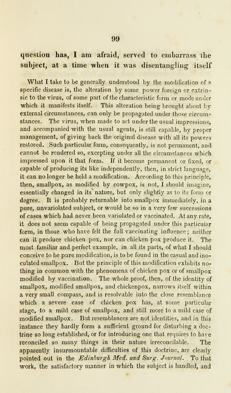 question has, I am afraid, served to embarrass the subject, at a time when it was disentangling itself What I take to be generally understood by the modification of a specific disease is, the alteration by some power foreign or extrin- sic to the virus, of some part of the characteristic form or mode under which it manifests itself. This alteration being brought about by external circumstances, can only be propagated under those circum- stances. The virus, when made to act under the usual impressions, and accompanied with the usual agents, is still capable, by proper management, of giving back the original disease with all its powers restored. Such particular form, consequently, is not permanent, and cannot be rendered so, excepting under all the circumstances which impressed upon it that form. If it become permanent or fixed, or capable of producing its like independently, then, in strict language, it can no longer be held a modification. According to this principle, then, smallpox, as modified by cowpox, is not, I should imagine, essentially changed in its nature, but only slightly as to its form or degree. It is probably returnable into smallpox immediately, in a pure, unvariolated subject, or would be so in a very few successions of cases which had never been variolated or vaccinated. At any rate, it does not seem capable of being propagated under this particular form, in those who have felt the full vaccinating influence; neither can it produce chicken pox, nor can chicken pox produce it. The most familiar and perfect example, in all its parts, of what I should conceive to be pure modification, is to be found in the casual and ino- culated smallpox. But the principle of this modification exhibits no- thing in common with the phenomena of chicken pox or of smallpox modified by vaccination. The whole proof, then, of the identity of smallpox, modified smallpox, and ehickenpox, narrows itself within a very small compass, and is resolvable into the close resemblance which a severe case of chicken pox has, at some particular stage, to a mild case of smallpox, and still more to a mild case of modified smallpox. But resemblances are not identities, and in this instance they hardly form a sufficient ground for disturbing a doc- trine so long established, or for introducing one that requires to bave reconciled so many things in their nature irreconcilable. The apparently insurmountable difficulties of this doctrine, are clearly- pointed out in the Edinburgh Med. and Surg. Journal. To that work, the satisfactory manner in which the subject is handled, and