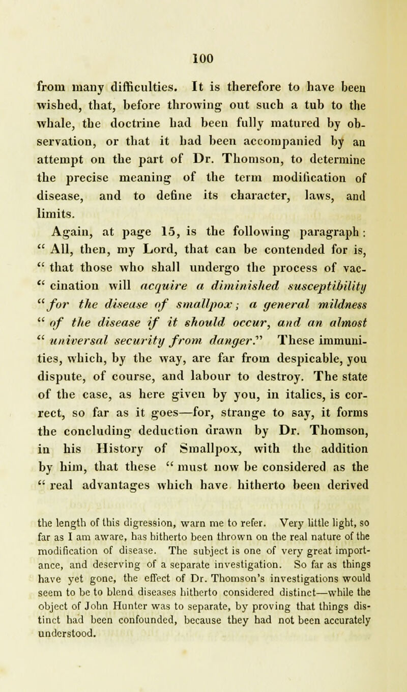 from many difficulties. It is therefore to have been wished, that, before throwing out such a tub to the whale, the doctrine had been fully matured by ob- servation, or that it had been accompanied by an attempt on the part of Dr. Thomson, to determine the precise meaning of the term modification of disease, and to de6ne its character, laws, and limits. Again, at page 15, is the following paragraph :  All, then, my Lord, that can be contended for is,  that those who shall undergo the process of vac-  cination will acquire a diminished susceptibility for the disease of smallpox; a general mildness  of the disease if it should occur, and an almost  universal security from danger.'''' These immuni- ties, which, by the way, are far from despicable, you dispute, of course, and labour to destroy. The state of the case, as here given by you, in italics, is cor- rect, so far as it goes—for, strange to say, it forms the concluding deduction drawn by Dr. Thomson, in his History of Smallpox, with the addition by him, that these  must now be considered as the  real advantages which have hitherto been derived the length of this digression, warn me to refer. Very little light, so far as I am aware, has hitherto been thrown on the real nature of the modification of disease. The subject is one of very great import- ance, and deserving of a separate investigation. So far as things have yet gone, the effect of Dr. Thomson's investigations would seem to be to blend diseases hitherto considered distinct—while the object of John Hunter was to separate, by proving that things dis- tinct had been confounded, because they had not been accurately understood.