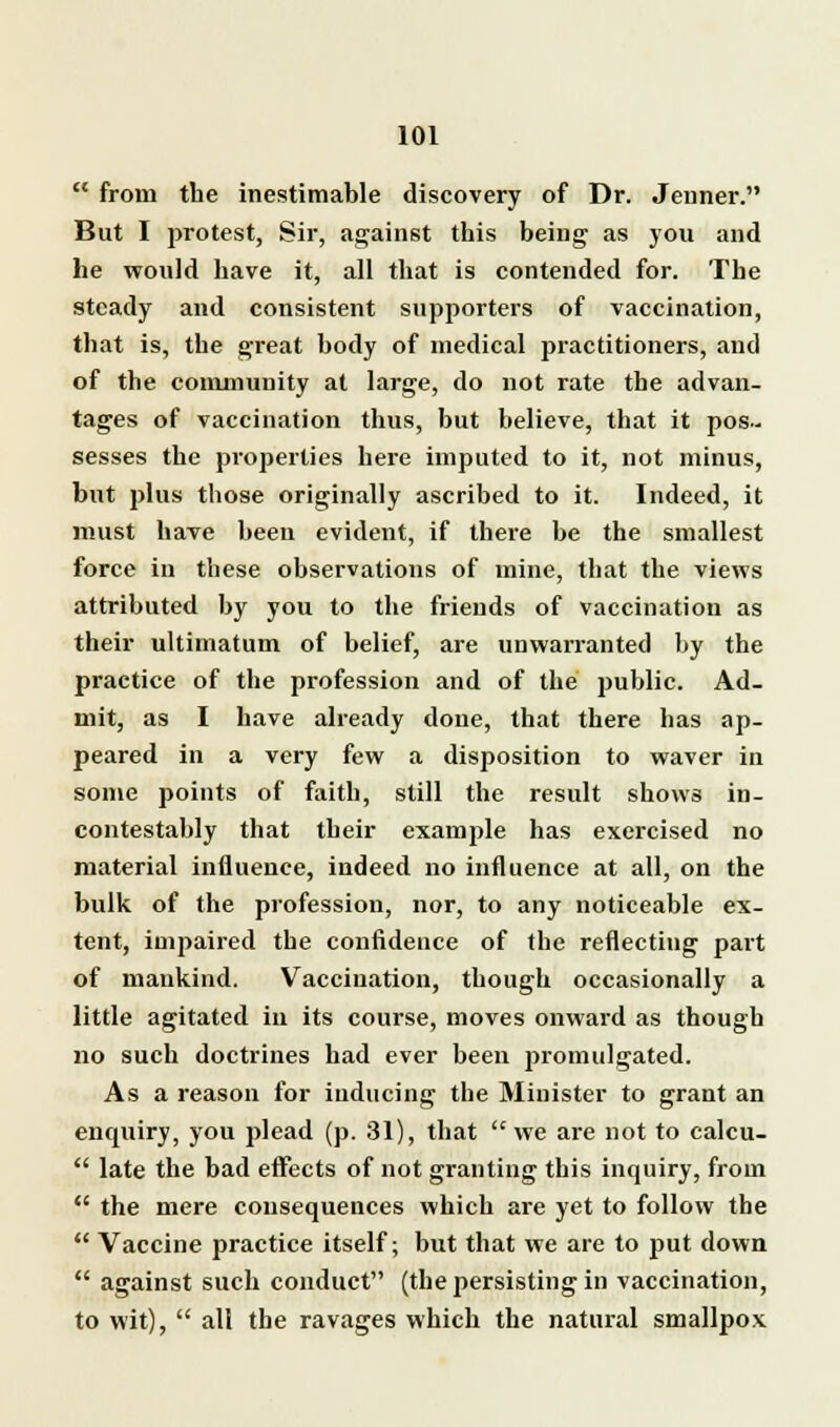  from the inestimable discovery of Dr. Jeuner. But I protest, Sir, against this being as you and he would have it, all that is contended for. The steady and consistent supporters of vaccination, that is, the great body of medical practitioners, and of the community at large, do not rate the advan- tages of vaccination thus, but believe, that it pos- sesses the properties here imputed to it, not minus, but plus those originally ascribed to it. Indeed, it must have been evident, if there be the smallest force iu these observations of mine, that the views attributed by you to the friends of vaccination as their ultimatum of belief, are unwarranted by the practice of the profession and of the jiublic. Ad- mit, as I have already done, that there has ap- peared in a very few a disposition to waver in some points of faith, still the result shows in- contestably that their example has exercised no material influence, indeed no influence at all, on the bulk of the profession, nor, to any noticeable ex- tent, impaired the confidence of the reflecting part of mankind. Vaccination, though occasionally a little agitated in its course, moves onward as though no such doctrines had ever been promulgated. As a reason for inducing the Minister to grant an enquiry, you plead (p. 31), that we are not to calcu-  late the bad effects of not granting this inquiry, from  the mere consequences which are yet to follow the  Vaccine practice itself; but that we are to put down  against such conduct (the persisting in vaccination, to wit),  all the ravages which the natural smallpox