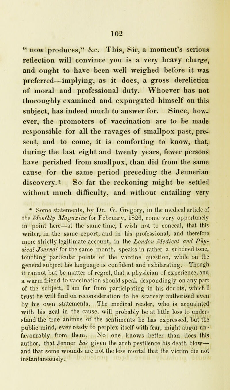 now produces, &c. This, Sir, a moment's serious reflection will convince you is a very heavy charge, and ought to have been well weighed before it was preferred—implying, as it does, a gross dereliction of moral and professional duty. Whoever has not thoroughly examined and expurgated himself on this subject, has indeed much to answer for. Since, how- ever, the promoters of vaccination are to be made responsible for all the ravages of smallpox past, pre- sent, and to come, it is comforting to know, that, during the last eight and twenty years, fewer persons have perished from smallpox, than did from the same cause for the same period preceding the Jennerian discovery.* So far the reckoning might be settled without much difficulty, and without entailing very * Some statements, by Dr. G. Gregory, in the medical article of the Monthly Magazine for February. 1826, come very opportunely in point here—at the same time, I wish not to conceal, that this writer, in the same report, and in his professional, and therefore more strictly legitimate account, in the London Medical and Phy- sical Journal for the same month, speaks in rather a subdued tone, touching particular points of the vaccine question, while on the general subject his language is confident and exhilarating. Though it cannot but be matter of regret, that a physician of experience, and a warm friend to vaccination should speak despondingly on any part of the subject, I am far from participating in his doubts, which I trust he will find on reconsideration to be scarcely authorised even by his own statements. The medical reader, who is acquainted with his zeal in the cause, will probably be at little loss to under- stand the true animus of the sentiments he has expressed, but the public mind, ever ready to perplex itself with fear, might augur un- favourably from them. No one knows better than does this author, that Jenner has given the arch pestilence his death blow— and that some wounds are not the less mortal that the victim die not instantaneously.