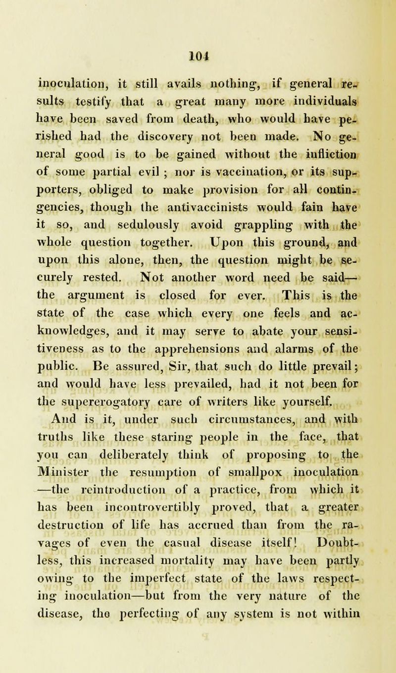 inoculation, it still avails nothing, if general re- sults testify that a great many more individuals have been saved from death, who would have pe- rished had the discovery not been made. No ge- neral good is to be gained without the iufliction of some partial evil ; nor is vaccination, or its sup- porters, obliged to make provision for all contin- gencies, though the antivaccinists would fain have it so, and sedulously avoid grappling with the whole question together. Upon this ground, and upon this alone, then, the question might be se- curely rested. Not another word need be said— the argument is closed for ever. This is the state of the case which every one feels and ac- knowledges, and it may serve to abate your sensi- tiveness as to the apprehensions and alarms of the public. Be assured, Sir, that such do little prevail; and would have less prevailed, had it not been for the supererogatory care of writers like yourself. And is it, under such circumstances, and with truths like these staring people in the face, that you can deliberately think of proposing to the Minister the resumption of smallpox inoculation —the rcintroduction of a practice, from which it has been incontrovertibly proved, that a greater destruction of life has accrued than from the ra- vages of even the casual disease itself! Doubt- less, this increased mortality may have been partly owing to the imperfect state of the laws respect- ing inoculation—but from the very nature of the disease, the perfecting of any system is not within