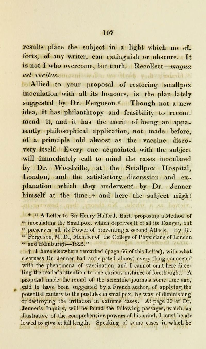 results place the subject in a light which no ef- forts, of any writer, can extinguish or obscure. It is not I who overcome, but truth. Recollect—magna est Veritas. Allied to your proposal of restoring smallpox inoculation with all its honours, is the plan lately suggested by Dr. Ferguson.* Though not a new idea, it has philanthropy and feasibility to recom- mend it, aud it has the merit of being an appa- rently philosophical application, not made before, of a principle old almost as the vaccine disco- very itself. Every one acquainted with the subject will immediately call to mind the cases inoculated by Dr. Woodville, at the Smallpox Hospital, London, and the satisfactory discussion and ex- planation which they underwent by Dr. Jenner himself at the tiine;f and here the subject might * A Letter to Sir Henry Halford, Bart, proposing a Method of inoculating the Smallpox, which deprives it of all its Danger, but preserves all its Power of preventing a second Attack. By R. Ferguson, M. D., Member of the College of Physicians of London and Edinburgh—1825. •j- I have elsewhere remarked (page 66 of this Letter), with what clearness Dr. Jenner had anticipated almost every thing connected with the phenomena of vaccination, and I cannot omit here direc- ting the reader's attention to one curious instance of forethought. A proposal made the round of the scientific journals some time ago, said to have been suggested by a French author, of applying the potential cautery to the pustules in smallpox, by way of diminishing or destroying the irritation in extreme cases. At page 39 of Dr. Jenner's Inquiry, will be found the following passages, which, as illustrative of the comprehensive powers of his mind, I must be al- lowed to give at full length. Speaking of some cases in which he