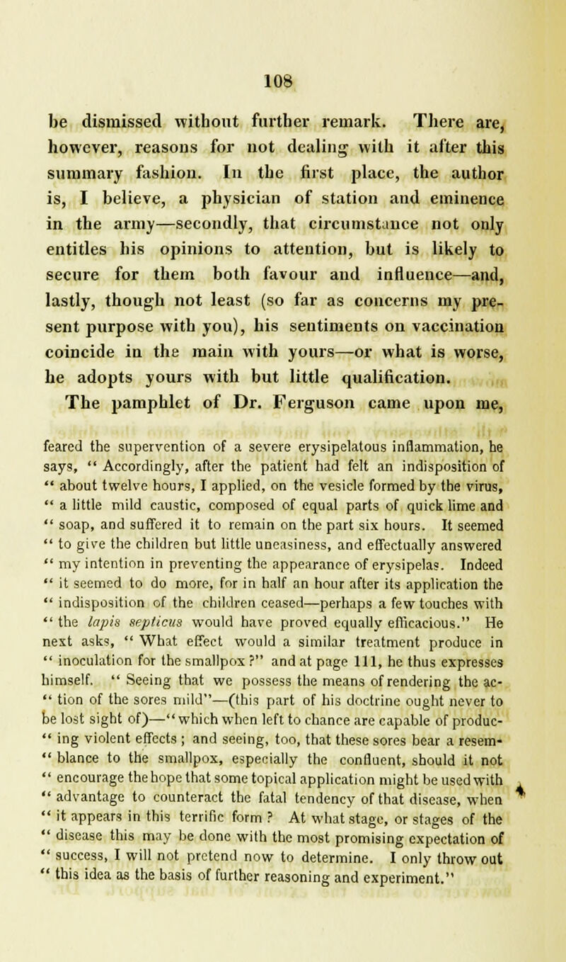 be dismissed without farther remark. There are, however, reasons for not dealing with it after this summary fashion. In the first place, the author is, I believe, a physician of station and eminence in the army—secondly, that circumstance not only entitles his opinions to attention, but is likely to secure for them both favour and influence—and, lastly, though not least (so far as concerns my pre- sent purpose with you), his sentiments on vaccination coincide in the main with yours—or what is worse, he adopts yours with but little qualification. The pamphlet of Dr. Ferguson came upon me, feared the supervention of a severe erysipelatous inflammation, he says,  Accordingly, after the patient had felt an indisposition of  about twelve hours, I applied, on the vesicle formed by the virus,  a little mild caustic, composed of equal parts of quick lime and  soap, and suffered it to remain on the part six hours. It seemed  to give the children but little uneasiness, and effectually answered  my intention in preventing the appearance of erysipelas. Indeed  it seemed to do more, for in half an hour after its application the  indisposition of the children ceased—perhaps a few touches with  the lapis seplicus would have proved equally efficacious. He next asks,  What effect would a similar treatment produce in  inoculation for the smallpox ? and at page 111, he thus expresses himself.  Seeing that we possess the means of rendering the ac-  tion of the sores mild—(this part of his doctrine ought never to be lost sight of)— which when left to chance are capable of produc-  ing violent effects ; and seeing, too, that these sores bear a resem-  blance to the smallpox, especially the confluent, should it not  encourage the hope that some topical application might be used with  advantage to counteract the fatal tendency of that disease, when  it appears in this terrific form ? At what stage, or stages of the  disease this may be done with the most promising expectation of  success, I will not pretend now to determine. I only throw out  this idea as the basis of further reasoning and experiment.
