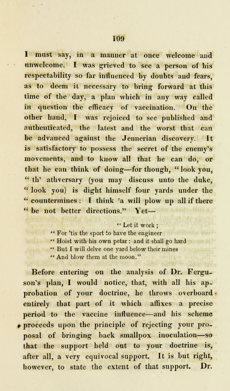 I must say, in a manner at once welcome and unwelcome. I was grieved to see a person of his respectability so far influenced by doubts and fears, as to deem it necessary to bring forward at this time of the day, a plan which in any way called in question the efficacy of vaccination. On the other hand, I was rejoiced to see published and authenticated, the latest and the worst that can be advanced against the Jennerian discovery. It is satisfactory to possess the secret of the enemy's movements, and to know all that he can do, or that he can think of doing—for though, look you, th' athversary (you may discuss unto the duke, look you) is dight himself four yards under the countermines: I think 'a will plow up all if there be not better directions. Yet— Let it work ; For 'tis the sport to have the engineer Hoist with his own petar: and it shall go hard But I will delve one yard below their mines And blow them at the moon. Before entering on the analysis of Dr. Fergu- son's plan, I would notice, that, with all his ap- probation of your doctrine, he throws overboard entirely that part of it which affixes a precise period to the vaccine influence—and his scheme #• proceeds upon the principle of rejecting your pro- posal of bringing back smallpox inoculation—so that the support held out to your doctrine is, after all, a very equivocal support. It is but right, however, to state the extent of that support. Dr.