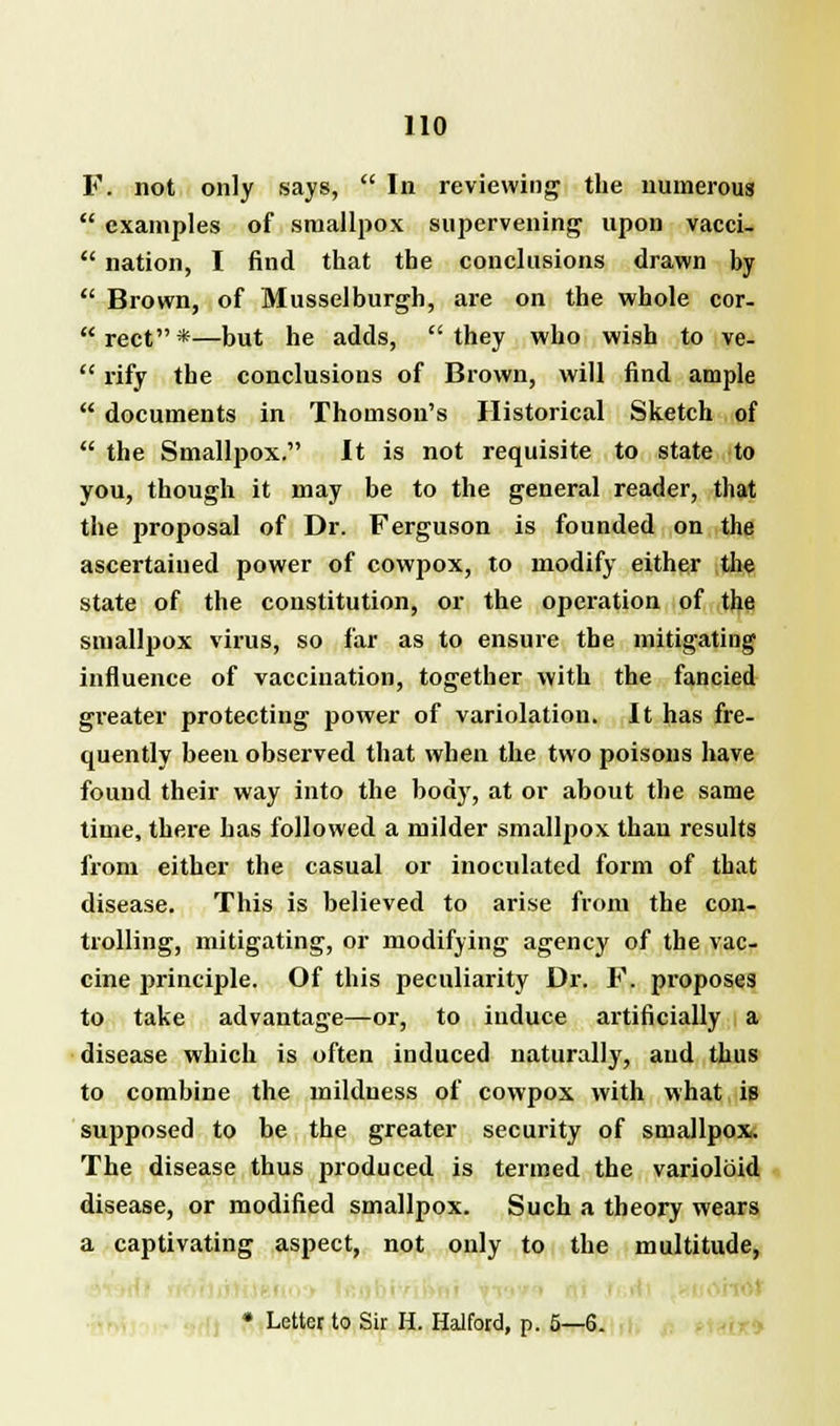 F. not only says,  In reviewing the numerous  examples of smallpox supervening upon vacci-  nation, I find that the conclusions drawn by  Brown, of Musselburgh, are on the whole cor- rect*—but he adds, they who wish to ve-  rify the conclusions of Brown, will find ample  documents in Thomson's Historical Sketch of  the Smallpox. It is not requisite to state to you, though it may be to the general reader, that the proposal of Dr. Ferguson is founded on the ascertained power of cowpox, to modify either the state of the constitution, or the operation of the smallpox virus, so far as to ensure the mitigating influence of vaccination, together with the fancied greater protecting power of variolation. It has fre- quently been observed that when the two poisons have found their way into the body, at or about the same time, there has followed a milder smallpox than results from either the casual or inoculated form of that disease. This is believed to arise from the con- trolling, mitigating, or modifying agency of the vac- cine principle. Of this peculiarity Dr. F. proposes to take advantage—or, to induce artificially a disease which is often induced naturally, and thus to combine the mildness of cowpox with what is supposed to be the greater security of smallpox. The disease thus produced is termed the varioloid disease, or modified smallpox. Such a theory wears a captivating aspect, not only to the multitude, ■ * Letter to Sir H. Halford, p. 5—6.