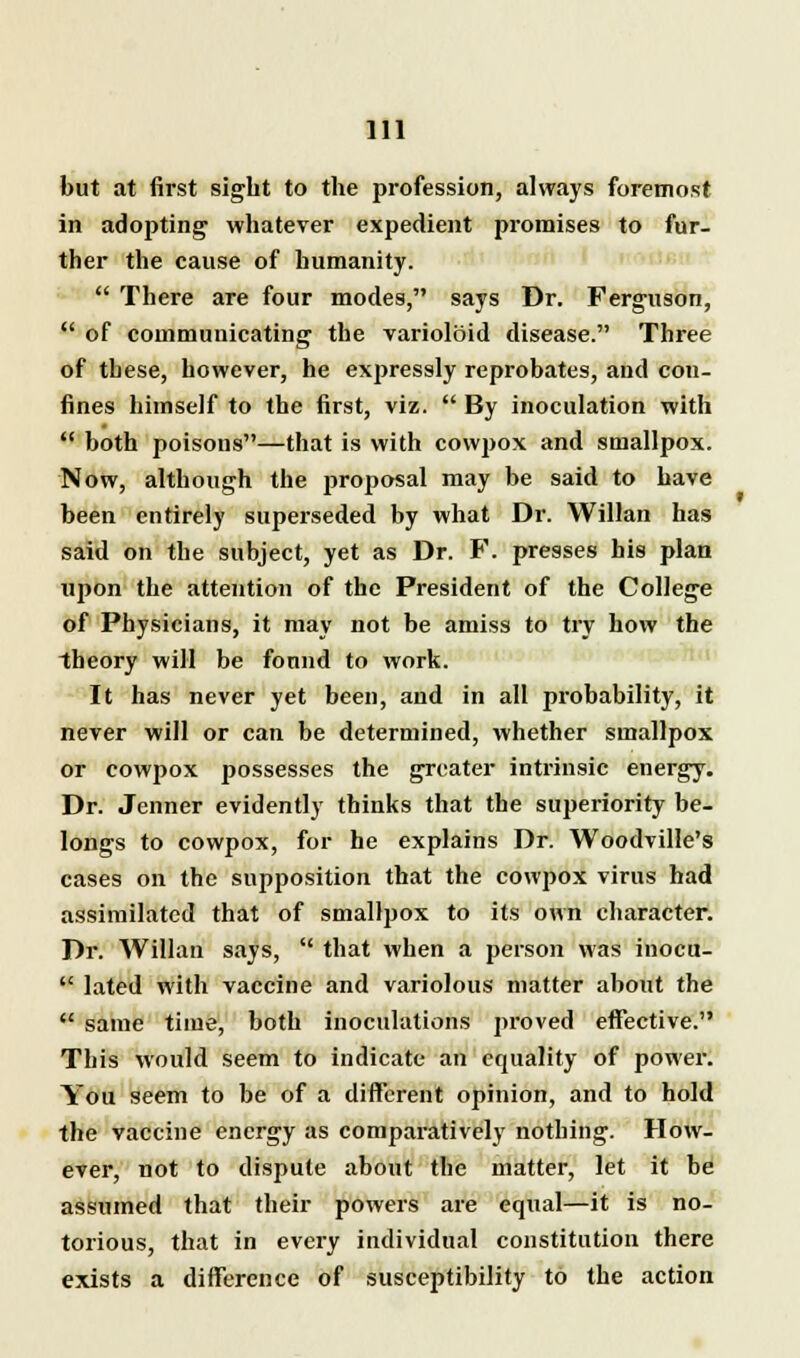 but at first sight to the profession, always foremost in adopting whatever expedient promises to fur- ther the cause of humanity.  There are four modes, says Dr. Ferguson,  of communicating the varioloid disease. Three of these, however, he expressly reprobates, and con- fines himself to the first, viz.  By inoculation with  both poisons—that is with cowpox and smallpox. Now, although the proposal may be said to have been entirely superseded by what Dr. Willan has said on the subject, yet as Dr. F. presses bis plan upon the attention of the President of the College of Physicians, it may not be amiss to try how the theory will be fonnd to work. It has never yet been, and in all probability, it never will or can be determined, whether smallpox or cowpox possesses the greater intrinsic energy. Dr. Jenner evidently thinks that the superiority be- longs to cowpox, for he explains Dr. Woodville's cases on the supposition that the cowpox virus had assimilated that of smallpox to its own character. Dr. Willan says,  that when a person was inocu-  lated with vaccine and variolous matter about the  same time, both inoculations proved effective. This would seem to indicate an equality of power. You seem to be of a different opinion, and to hold the vaccine energy as comparatively nothing. How- ever, not to dispute about the matter, let it be assumed that their powers are equal—it is no- torious, that in every individual constitution there exists a difference of susceptibility to the action