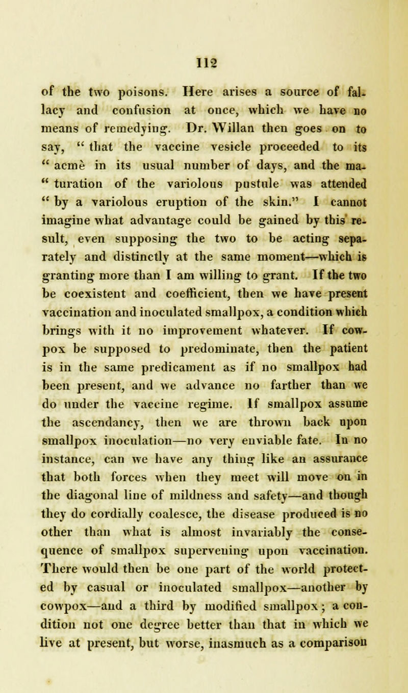 of the two poisons. Here arises a source of fal- lacy and confusion at once, which we have no means of remedying. Dr. Willan then goes on to say,  that the vaccine vesicle proceeded to its  acme in its usual number of days, and the ma-  turation of the variolous pustule was attended  by a variolous eruption of the skin. I cannot imagine what advantage could be gained by this re- sult, even supposing the two to be acting sepa- rately and distinctly at the same moment—which is granting more than I am willing to grant. If the two be coexistent and coefficient, then we have present vaccination and inoculated smallpox, a condition which brings with it no improvement whatever. If cow- pox be supposed to predominate, then the patient is in the same predicament as if no smallpox had been present, and we advance no farther than we do under the vaccine regime. If smallpox assume the ascendancy, then we are thrown back upon smallpox inoculation—no very enviable fate. In no instance, can we have any thing like an assurance that both forces when they meet will move on in the diagonal line of mildness and safety—and though they do cordially coalesce, the disease produced is no other than what is almost invariably the conse- quence of smallpox superveuing upon vaccination. There would then be one part of the world protect- ed by casual or inoculated smallpox—another by cowpox—and a third by modified smallpox; a con- dition not one degree better than that in which we live at present, but worse, inasmuch as a comparison