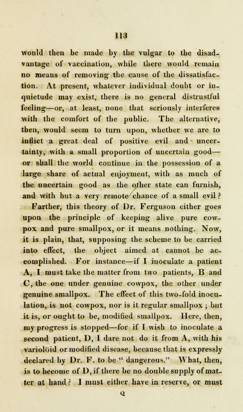 would then be made by the vulgar to the disad- vantage of vaccination, while there would remain no means of removing the cause of the dissatisfac- tion. At present, whatever individual doubt or in- quietude may exist, there is no general distrustful feeling—or, at least, none that seriously interferes with the comfort of the public. The alternative, then, would seem to turn upon, whether we are to inflict a great deal of positive evil and uncer- tainty, with a small proportion of uncertain good— or shall the world continue in the possession of a large share of actual enjoyment, with as much of the uncertain good as the either state can famish, and with but a very remote/chance of a small evil ? Farther, this theory of Dr. Ferguson either goes upon the principle of keeping alive pure cow- pox and pure smallpox, or it means nothing. Now, it is plain, that, supposing the scheme to be carried into effect, the object aimed at cannot be ac- complished. For instance—if I inoculate a patient A, I must take the matter from two patients, B and C, the one under genuine cowpox, the other under genuine smallpox. The effect of this two-fold inocu- lation, is not cowpox, nor is it regular smallpox ; but it is, or ought to be, modified smallpox. Here, then, my progress is stopped—for if I wish to inoculate a second patient, D, I dare not do it from A, with his varioloid or modified disease, because that is expressly declared by Dr. F. to be  dangerous. What, then, is to become of D, if there be no double supply of mat- ter at hand ? I must either have in reserve, or must Q