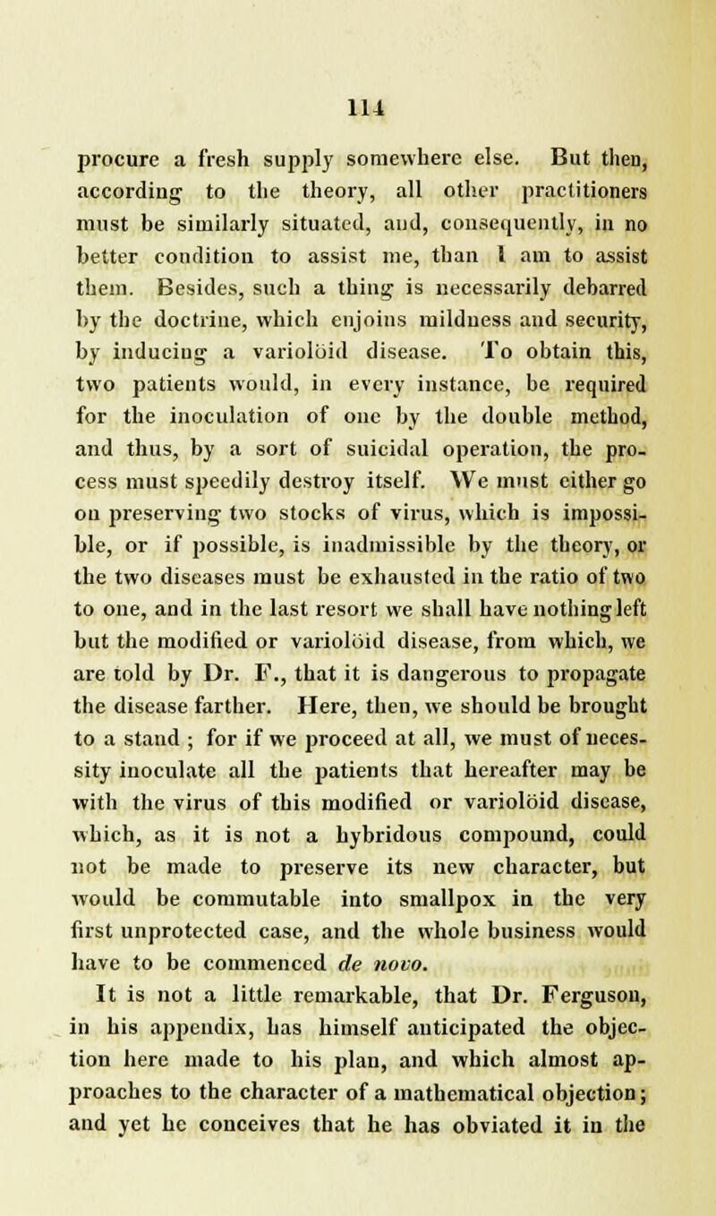 procure a fresh supply somewhere else. But then, according to the theory, all other practitioners must be similarly situated, and, consequently, in no better condition to assist me, than I am to assist them. Besides, such a thing is necessarily debarred by the doctrine, which enjoins mildness and security, by inducing a varioloid disease. To obtain this, two patients would, in every instance, be required for the inoculation of one by the double method, and thus, by a sort of suicidal operation, the pro- cess must speedily destroy itself. We must cither go on preserving two stocks of virus, which is impossi- ble, or if possible, is inadmissible by the theory, or the two diseases must be exhausted in the ratio of two to one, and in the last resort we shall have nothing left but the modified or varioloid disease, from which, we are told by Dr. F., that it is dangerous to propagate the disease farther. Here, then, we should be brought to a stand ; for if we proceed at all, we must of neces- sity inoculate all the patients that hereafter may be with the virus of this modified or varioloid disease, which, as it is not a hybridous compound, could not be made to preserve its new character, but would be commutable into smallpox in the very first unprotected case, and the whole business would have to be commenced de novo. It is not a little remarkable, that Dr. Ferguson, in his appendix, has himself anticipated the objec- tion here made to his plan, and which almost ap- proaches to the character of a mathematical objection; and yet he conceives that he has obviated it in the