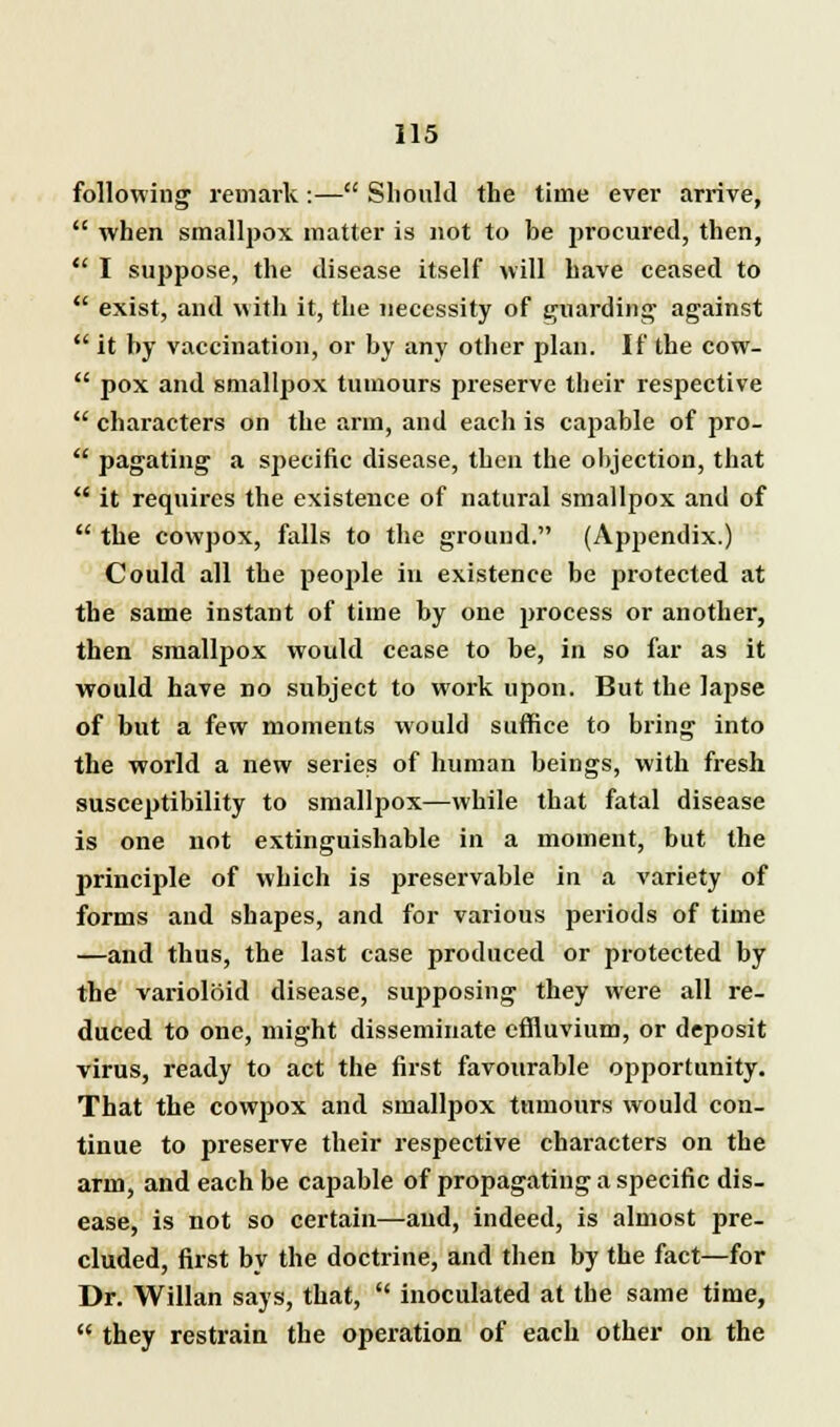following remark :— Should the time ever arrive,  when smallpox matter is not to be procured, then,  I suppose, the disease itself will have ceased to  exist, and with it, the necessity of guarding' against  it by vaccination, or by any other plan. If the cow-  pox and smallpox tumours preserve their respective  characters on the arm, and each is capable of pro-  pagating a specific disease, then the objection, that  it requires the existence of natural smallpox and of  the cowpox, falls to the ground. (Appendix.) Could all the people in existence be protected at the same instant of time by one jwocess or another, then smallpox would cease to be, in so far as it would have no subject to work upon. But the lapse of but a few moments would suffice to bring into the world a new series of human beings, with fresh susceptibility to smallpox—while that fatal disease is one not extinguishable in a moment, but the principle of which is preservable in a variety of forms and shapes, and for various periods of time —and thus, the last case produced or protected by the varioloid disease, supposing they were all re- duced to one, might disseminate effluvium, or deposit virus, ready to act the first favourable opportunity. That the cowpox and smallpox tumours would con- tinue to preserve their respective characters on the arm, and each be capable of propagating a specific dis- ease, is not so certain—and, indeed, is almost pre- cluded, first by the doctrine, and then by the fact—for Dr. Willan says, that,  inoculated at the same time,  they restrain the operation of each other on the