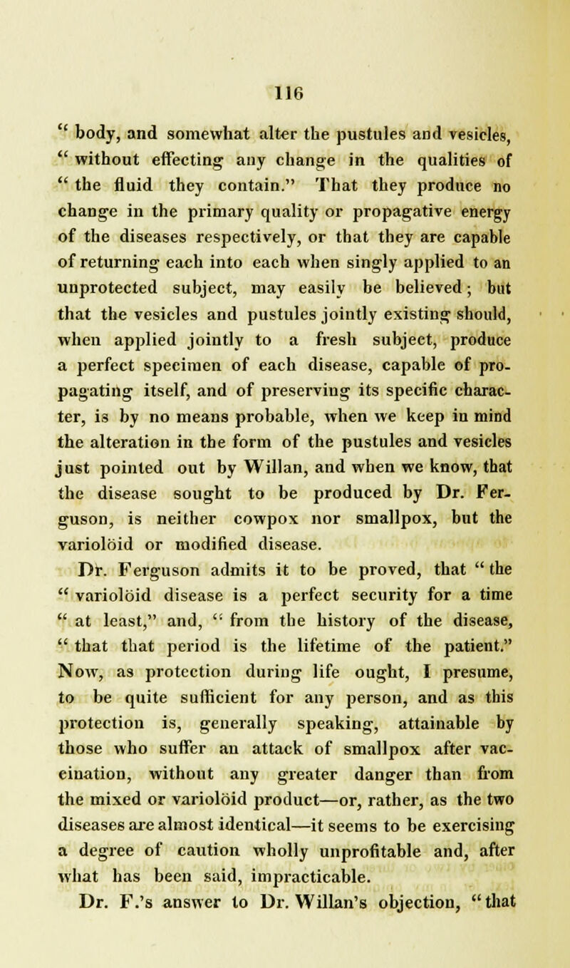 body, and somewhat alter the pustules and vesicles, without effecting any change in the qualities of the fluid they contain. That they produce no change in the primary quality or propagative energy of the diseases respectively, or that they are capable of returning each into each when singly applied to an unprotected subject, may easily be believed; but that the vesicles and pustules jointly existing should, when applied jointly to a fresh subject, produce a perfect specimen of each disease, capable of pro- pagating itself, and of preserving its specific charac- ter, is by no means probable, when we keep in mind the alteration in the form of the pustules and vesicles just pointed out by Willan, and when we know, that the disease sought to be produced by Dr. Fer- guson, is neither cowpox nor smallpox, but the varioloid or modified disease. Dr. Ferguson admits it to be proved, that the varioloid disease is a perfect security for a time at least, and, from the history of the disease, that that period is the lifetime of the patient. Now, as protection during life ought, I presume, to be quite sufficient for any person, and as this protection is, generally speaking, attainable by those who suffer an attack of smallpox after vac- cination, without any greater danger than from the mixed or varioloid j>roduct—or, rather, as the two diseases are almost identical—it seems to be exercising a degree of caution wholly unprofitable and, after what has been said, impracticable. Dr. F.'s answer to Dr. Willan's objection, that