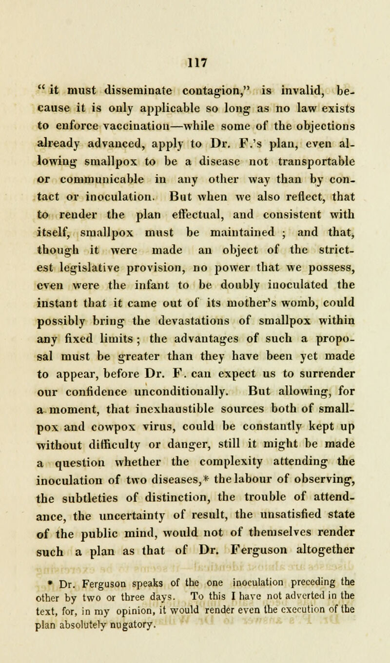  it must disseminate contagion, is invalid, be- cause it is only applicable so long as no law exists to enforce vaccination—while some of the objections already advanced, apply to Dr. F.'s plan, even al- lowing smallpox to be a disease not transportable or communicable in any other way than by con- tact or inoculation. But when we also reflect, that to render the plan effectual, and consistent with itself, smallpox must be maintained ; and that, though it were made an object of the strict- est legislative provision, no power that we possess, even were the infant to be doubly inoculated the instant that it came out of its mother's womb, could possibly bring the devastations of smallpox within any fixed limits ; the advantages of such a propo- sal must be greater than they have been yet made to appear, before Dr. F. can expect us to surrender our confidence unconditionally. But allowing, for a moment, that inexhaustible sources both of small- pox and cowpox virus, could be constantly kept up without difficulty or danger, still it might be made a question whether the complexity attending the inoculation of two diseases,* the labour of observing, the subtleties of distinction, the trouble of attend- ance, the uncertainty of result, the unsatisfied state of the public mind, would not of themselves render such a plan as that of Dr. Ferguson altogether • Dr. Ferguson speaks of the one inoculation preceding the other by two or three days. To this I have not adverted in the text, for, in my opinion, it would render even the execution of the plan absolutely nugatory.