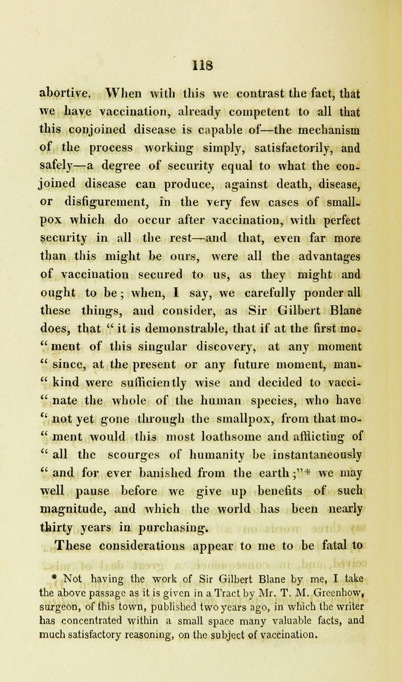 abortive. When with this we contrast the fact, that we have vaccination, already competent to all that this conjoined disease is capable of—the mechanism of the process working simply, satisfactorily, and safely—a degree of security equal to what the con- joined disease can produce, against death, disease, or disfigurement, in the very few cases of small- pox which do occur after vaccination, with perfect security in all the rest—and that, even far more than this might be ours, were all the advantages of vaccination secured to us, as they might and ought to be; when, I say, we carefully ponder all these things, and consider, as Sir Gilbert Blane does, that  it is demonstrable, that if at the first mo.  ment of this singular discovery, at any moment  since, at the present or any future moment, man-  kind were sufficiently wise and decided to vacci-  nate the whole of the human species, who have *' not yet gone through the smallpox, from that mo-  ment would this most loathsome and afflicting of  all the scourges of humanity be instantaneously  and for ever banished from the earth ;* we may well pause before we give up benefits of such magnitude, and which the world has been nearly thirty years in purchasing. These considerations appear to me to be fatal to • Not having the work of Sir Gilbert Blane by me, I take the above passage as it is given in a Tract by Mr. T. M. Greenhow, surgeon, of this town, published two years ago, in which the writer has concentrated within a small space many valuable facts, and much satisfactory reasoning, on the subject of vaccination.