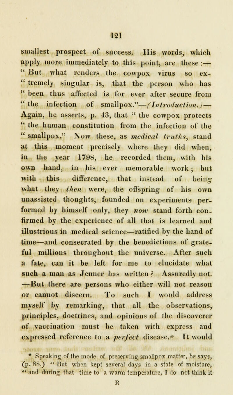 smallest prospect of success. His words, which apply more immediately to this point, are these :—  But what renders the cowpox virus so ex-  tremely singular is, that the person who has  been thus affected is for ever after secure from  the infection of smallpox.—(Introduction.)— Again, he asserts, p. 43, that  the cowpox protects  the human constitution from the infection of the  smallpox. Now these, as medical truths, stand at this moment precisely where they did when, in the year 1798, he recorded them, with his own hand, in his ever memorable work; but with this difference, that instead of being what they then were, the offspring of his own unassisted thougbts, founded on experiments per- formed by himself only, they now stand forth con- firmed by the experience of all that is learned and illustrious in medical science—ratified by the hand of time—and consecrated by the benedictions of grate- ful millions throughout the universe. After such a fate, can it be left for me to elucidate what such a man as Jenner has written ? Assuredly not. —But there are persons who either will not reason or cannot discern. To such I would address myself by remarking, that all the observations, principles, doctrines, and opinions of the discoverer of vaccination must be taken with express and expressed reference to a perfect disease.* It would • Speaking of the mode of preserving smallpox matter, he says, (p. 88.)  But when kept several days in a state of moisture,  and during that time to a warm temperature, I do not think it R