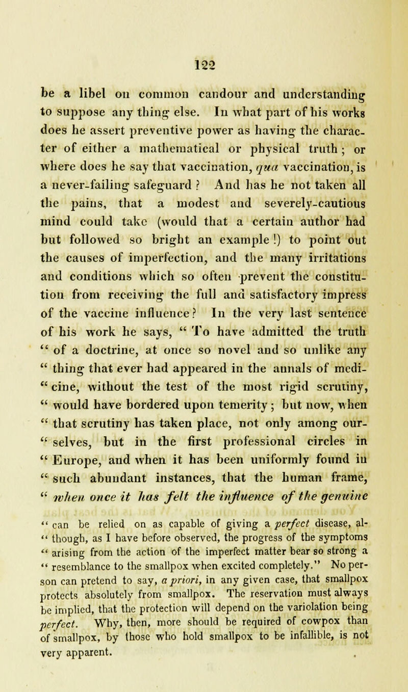 be a libel on common candour and understanding to suppose any thing1 else. In what part of his works does he assert preventive power as having the charac- ter of either a mathematical or physical truth ; or where does he say that vaccination, qua vaccination, is a never-failing safeguard ? And has he not taken all the pains, that a modest and severely-cautious mind could take (would that a certain author had but followed so bright an example !) to point out the causes of imperfection, and the many irritations and conditions which so often prevent the constitu- tion from receiving the full and satisfactory impress of the vaccine influence ? In the very last sentence of his work he says,  To have admitted the truth  of a doctrine, at once so novel and so unlike any  thing that ever had appeared in the annals of medi-  cine, without the test of the most rigid scrutiny,  would have bordered upon temerity ; but now, when  that scrutiny has taken place, not only among our-  selves, but in the first professional circles in  Europe, and when it has been uniformly found in  such abundant instances, that the human frame,  when once it has felt the influence of the genuine  can be relied on as capable of giving a perfect disease, al-  though, as I have before observed, the progress of the symptoms  arising from the action of the imperfect matter bear so strong a  resemblance to the smallpox when excited completely. No per- son can pretend to say, a priori, in any given case, that smallpox protects absolutely from smallpox. The reservation must always be implied, that the protection will depend on the variolation being perfect. Why, then, more should be required of cowpox than of smallpox, by those who hold smallpox to be infallible, is not very apparent.