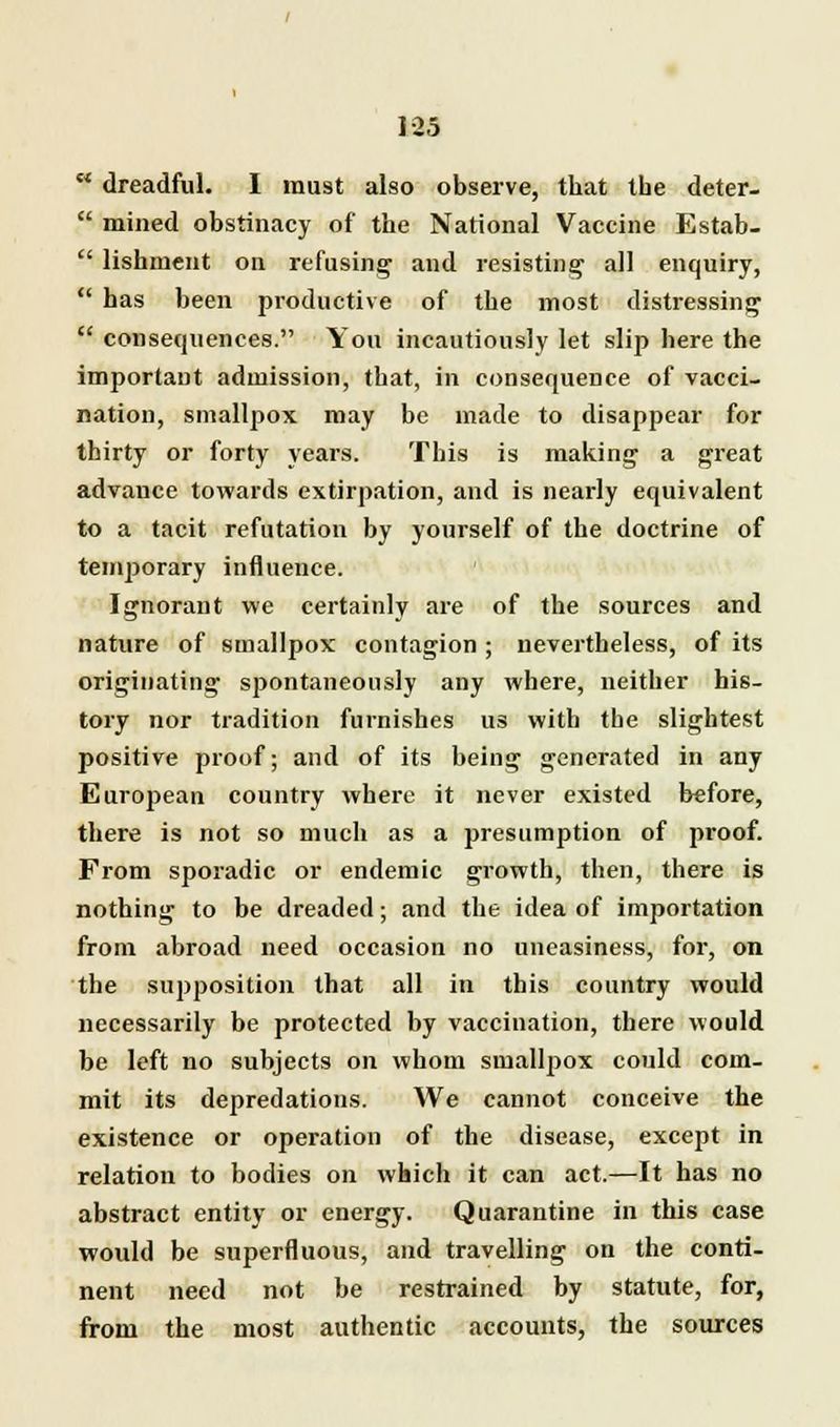  dreadful. I must also observe, that the deter-  mined obstinacy of the National Vaccine Estab-  lishment on refusing and resisting all enquiry,  has been productive of the most distressing  consequences. You incautiously let slip here the important admission, that, in consequence of vacci- nation, smallpox may be made to disappear for thirty or forty years. This is making a great advance towards extirpation, and is nearly equivalent to a tacit refutation by yourself of the doctrine of temporary influence. Ignorant we certainly are of the sources and nature of smallpox contagion ; nevertheless, of its originating spontaneously any where, neither his- tory nor tradition furnishes us with the slightest positive proof; and of its being generated in any European country where it never existed before, there is not so much as a presumption of proof. From sporadic or endemic growth, then, there is nothing to be dreaded; and the idea of importation from abroad need occasion no uneasiness, for, on the supposition that all in this country would necessarily be protected by vaccination, there would be left no subjects on whom smallpox could com- mit its depredations. We cannot conceive the existence or operation of the disease, except in relation to bodies on which it can act.—It has no abstract entity or energy. Quarantine in this case would be superfluous, and travelling on the conti- nent need not be restrained by statute, for, from the most authentic accounts, the sources