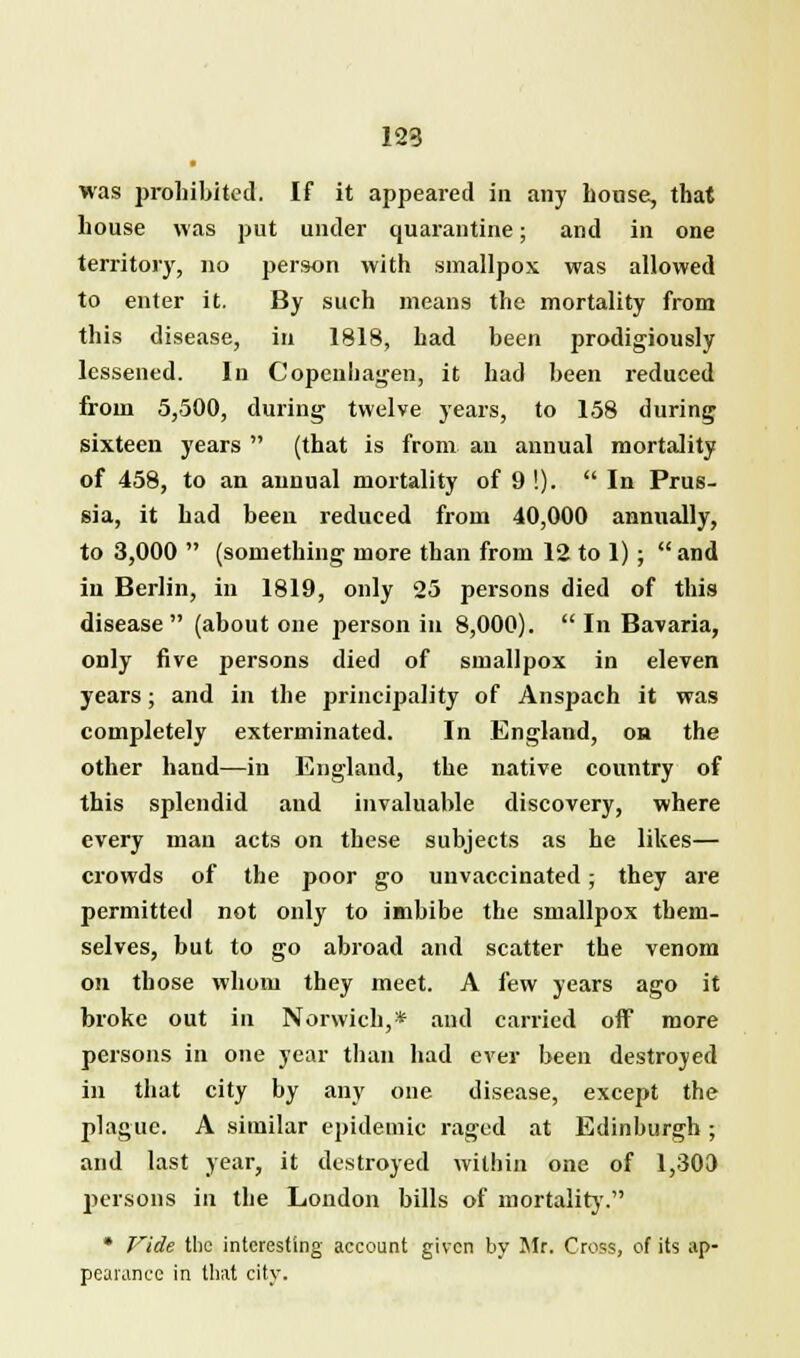 123 was prohibited. If it appeared in any bouse, that bouse was put under quarantine; and in one territory, no person with smallpox was allowed to enter it. By such means the mortality from this disease, in 1818, had been prodigiously lessened. In Copenhagen, it had been reduced from 5,500, during twelve years, to 158 during sixteen years  (that is from an annual mortality of 458, to an annual mortality of 9 !).  In Prus- sia, it had been reduced from 40,000 annually, to 3,000  (something more than from 12 to 1);  and in Berlin, in 1819, only 25 persons died of this disease (about one person in 8,000).  In Bavaria, only five persons died of smallpox in eleven years; and in the principality of Anspach it was completely exterminated. In England, oh the other hand—in England, the native country of this splendid and invaluable discovery, where every man acts on these subjects as he likes— crowds of the poor go unvaccinated; they are permitted not only to imbibe the smallpox them- selves, but to go abroad and scatter the venom on those whom they meet. A few years ago it broke out in Norwich,* and carried off more persons in one year than had ever been destroyed in that city by any one disease, except the plague. A similar epidemic raged at Edinburgh; and last year, it destroyed within one of 1,300 persons in the London bills of mortality. • Vide the interesting account given by Mr. Cross, of its ap- pearance in that city.