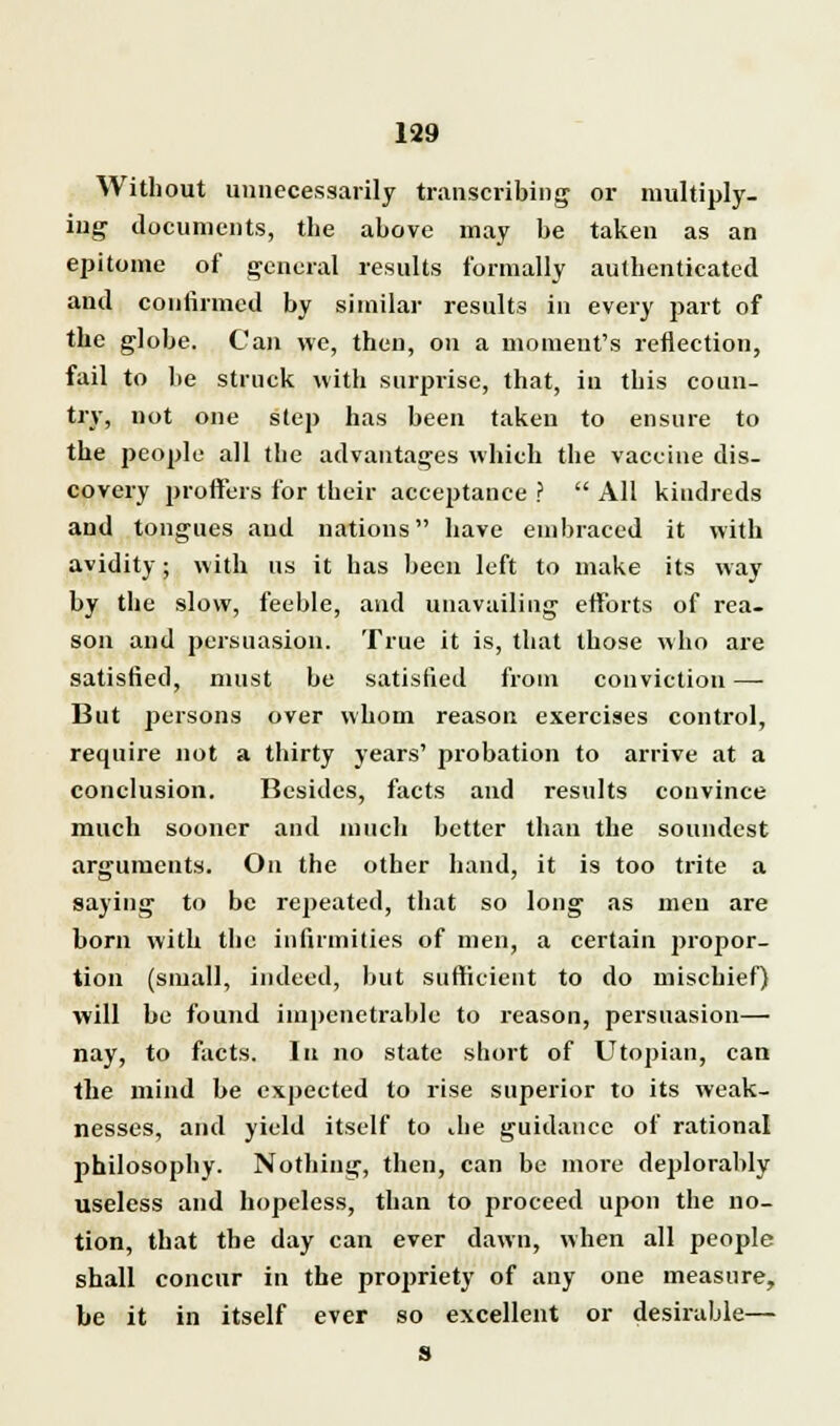 Without unnecessarily transcribing or multiply- ing documents, the above may be taken as an epitome of general results formally authenticated and confirmed by similar results in every part of the globe. Can we, then, on a moment's reflection, fail to be struck with surprise, that, in this coun- try, not one step has been taken to ensure to the people all the advantages which the vaccine dis- covery proffers for their acceptance ?  All kindreds and tongues and nations have embraced it with avidity; with us it has been left to make its way by the slow, feeble, and unavailing efforts of rea- son and persuasion. True it is, that those who are satisfied, must be satisfied from conviction —■ But persons over whom reason exercises control, require not a thirty years' probation to arrive at a conclusion. Besides, facts and results convince much sooner and much better than the soundest arguments. On the other hand, it is too trite a saying to be repeated, that so long as men are born with the infirmities of men, a certain propor- tion (small, indeed, but sufficient to do mischief) will be found impenetrable to reason, persuasion— nay, to facts. In no state short of Utopian, can the mind be expected to rise superior to its weak- nesses, and yield itself to die guidance of rational philosophy. Nothing, then, can be more deplorably useless and hopeless, than to proceed upon the no- tion, that the day can ever dawn, when all people shall concur in the propriety of any one measure, be it in itself ever so excellent or desirable— S