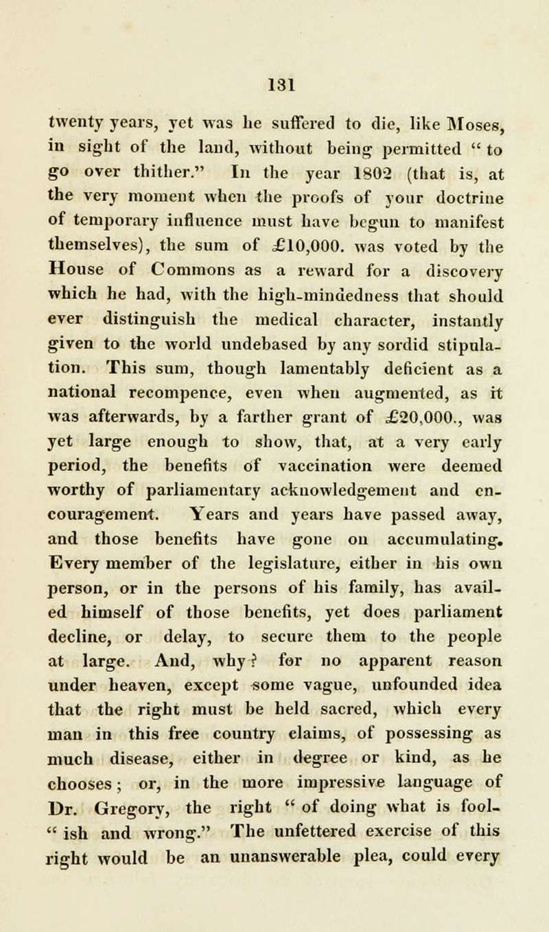 twenty years, yet was he suffered to die, like Moses, in sight of the land, without being permitted  to go over thither. In the year 1802 (that is, at the very moment when the proofs of your doctrine of temporary influence must have begun to manifest themselves), the sum of £10,000. was voted by the House of Commons as a reward for a discovery which he had, with the high-mindedness that should ever distinguish the medical character, instantly given to the world undebased by any sordid stipula- tion. This sum, though lamentably deficient as a national recompence, even when augmented, as it was afterwards, by a farther grant of £20,000., was yet large enough to show, that, at a very early period, the benefits of vaccination were deemed worthy of parliamentary acknowledgement and en- couragement. Years and years have passed away, and those benefits have gone on accumulating. Every member of the legislature, either in his own person, or in the persons of his family, has avail- ed himself of those benefits, yet does parliament decline, or delay, to secure them to the people at large. And, why ? for no apparent reason under heaven, except some vague, unfounded idea that the right must be held sacred, which every man in this free country claims, of possessing as much disease, either in degree or kind, as he chooses; or, in the more impressive language of Dr. Gregory, the right  of doing what is fool-  ish and wrong. The unfettered exercise of this right would be an unanswerable plea, could every