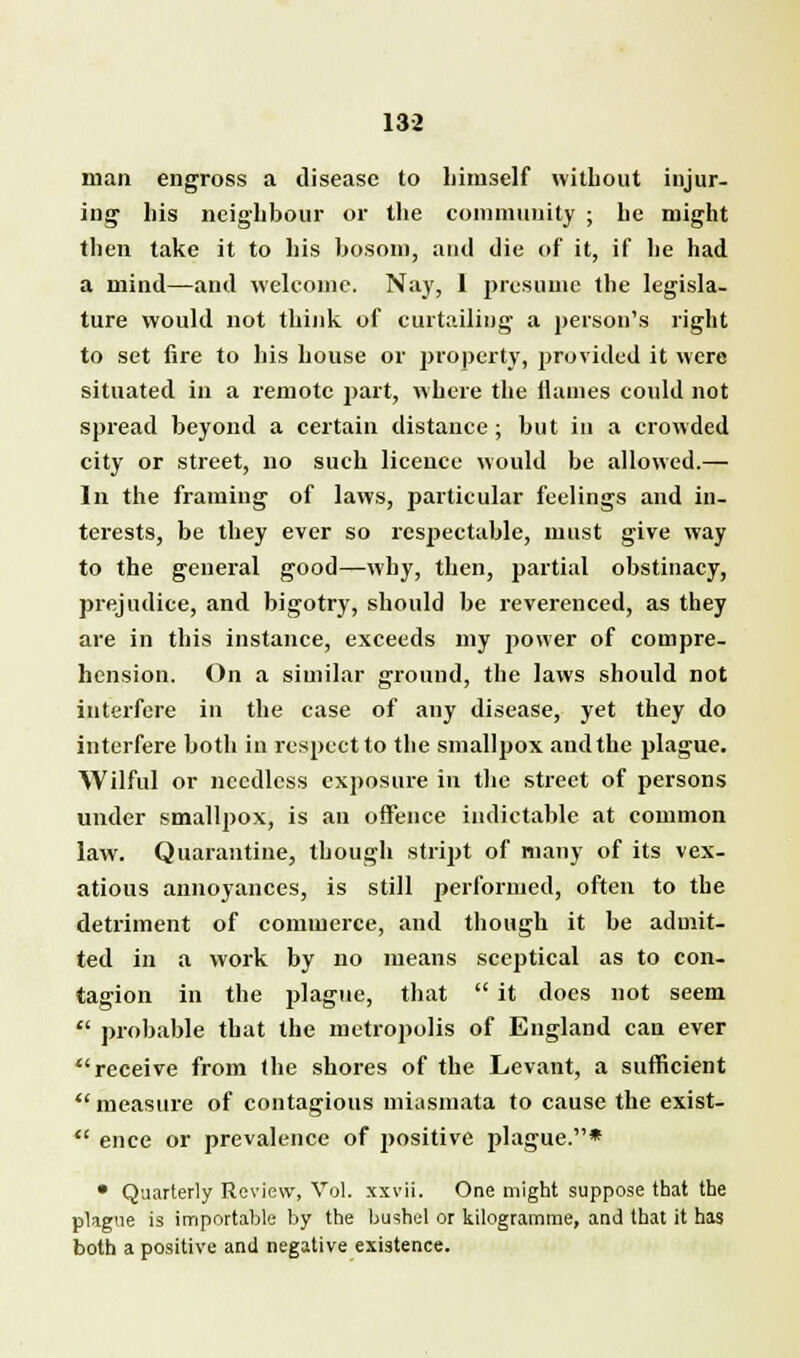 man engross a disease to himself without injur- ing1 his neighbour or the community ; he might then take it to his bosom, and die of it, if he had a mind—and welcome. Nay, I presume the legisla- ture would not think of curtailing a person's right to set fire to his house or property, provided it were situated in a remote part, where the flames could not spread beyond a certain distance; but in a crowded city or street, no such licence would be allowed.— In the framing of laws, particular feelings and in- terests, be they ever so respectable, must give way to the general good—why, then, partial obstinacy, prejudice, and bigotry, should be reverenced, as they are in this instance, exceeds my power of compre- hension. On a similar ground, the laws should not interfere in the ease of any disease, yet they do interfere both in respect to the smallpox and the plague. Wilful or needless exposure in the street of persons under smallpox, is an oflfence indictable at common law. Quarantine, though stript of many of its vex- atious annoyances, is still performed, often to the detriment of commerce, and though it be admit- ted in a work by no means sceptical as to con- tagion in the plague, that  it does not seem  probable that the metropolis of England can ever receive from the shores of the Levant, a sufficient  measure of contagious miasmata to cause the exist-  ence or prevalence of j>ositive plague.* • Quarterly Review, Vol. xxvii. One might suppose that the plague is importable by the bushel or kilogramme, and that it has both a positive and negative existence.