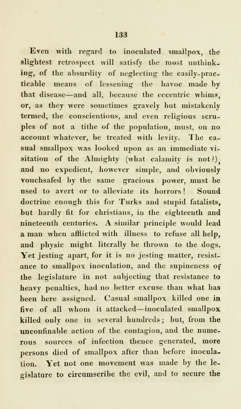 Even with regard to inoculated smallpox, the slightest retrospect will satisfy the most unthink- ing, of the absurdity of neglecting the easily-prac- ticable means of lessening the havoc made by that disease—and all, because the eccentric whims, or, as tbey were sometimes gravely but mistakenly termed, the conscientious, and even religious scru- ples of not a tithe of the population, must, on no account whatever, be treated with levity. The ca- sual smallpox was looked upon as an immediate vi- sitation of the Almighty (what calamity is not?) and no expedient, however simple, and obviously vouchsafed by the same gracious power, must be used to avert or to alleviate its horrors! Sound doctrine enough this for Turks and stupid fatalists, but hardly fit for christians, in the eighteenth and nineteenth centuries. A similar principle would lead a man when afflicted with illness to refuse all help, and physic might literally be thrown to the dogs. Yet jesting apart, for it is no jesting matter, resist- ance to smallpox inoculation, and the supineness of the legislature in not subjecting that resistance to heavy penalties, had no better excuse than what has been here assigned. Casual smallpox killed one in five of all whom it attacked—inoculated smallpox killed only one in several hundreds; but, from the unconfinable action of the contagion, and the nume- rous sources of infection thence generated, more persons died of smallpox after than before inocula- tion. Yet not one movement was made by the le- gislature to circumscribe the evil, and to secure the