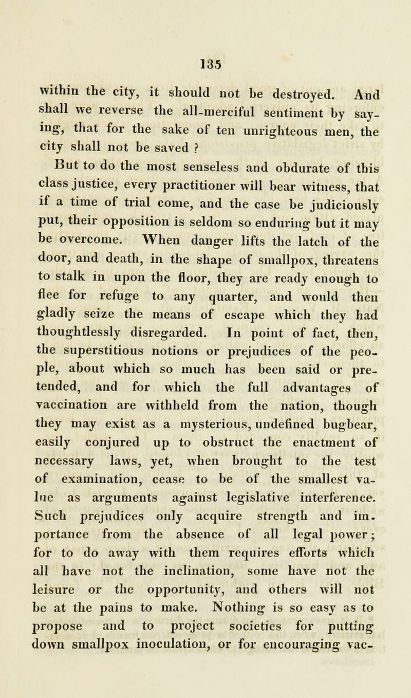 within the city, it should not be destroyed. And shall we reverse the all-merciful sentiment by say- ing, that for the sake of ten unrighteous men, the city shall not be saved ? But to do the most senseless and obdurate of this class justice, every practitioner will bear witness, that if a time of trial come, and the case be judiciously put, their opposition is seldom so enduring but it may be overcome. When danger lifts the latch of the door, and death, in the shape of smallpox, threatens to stalk in upon the floor, they are ready enough to flee for refuge to any quarter, and would then gladly seize the means of escape which they had thoughtlessly disregarded. In point of fact, then, the superstitious notions or prejudices of the peo- ple, about which so much has been said or pre- tended, and for which the full advantages of vaccination are withheld from the nation, though they may exist as a mysterious, undefined bugbear, easily conjured up to obstruct the enactment of necessary laws, yet, when brought to the test of examination, cease to be of the smallest va- lue as arguments against legislative interference. Such prejudices only acquire strength and iin. portance from the absence of all legal jjower • for to do away with them requires efforts which all have not the inclination, some have not the leisure or the opportunity, and others will not be at the pains to make. Nothing is so easy as to propose and to project societies for putting down smallpox inoculation, or for encouraging vac-