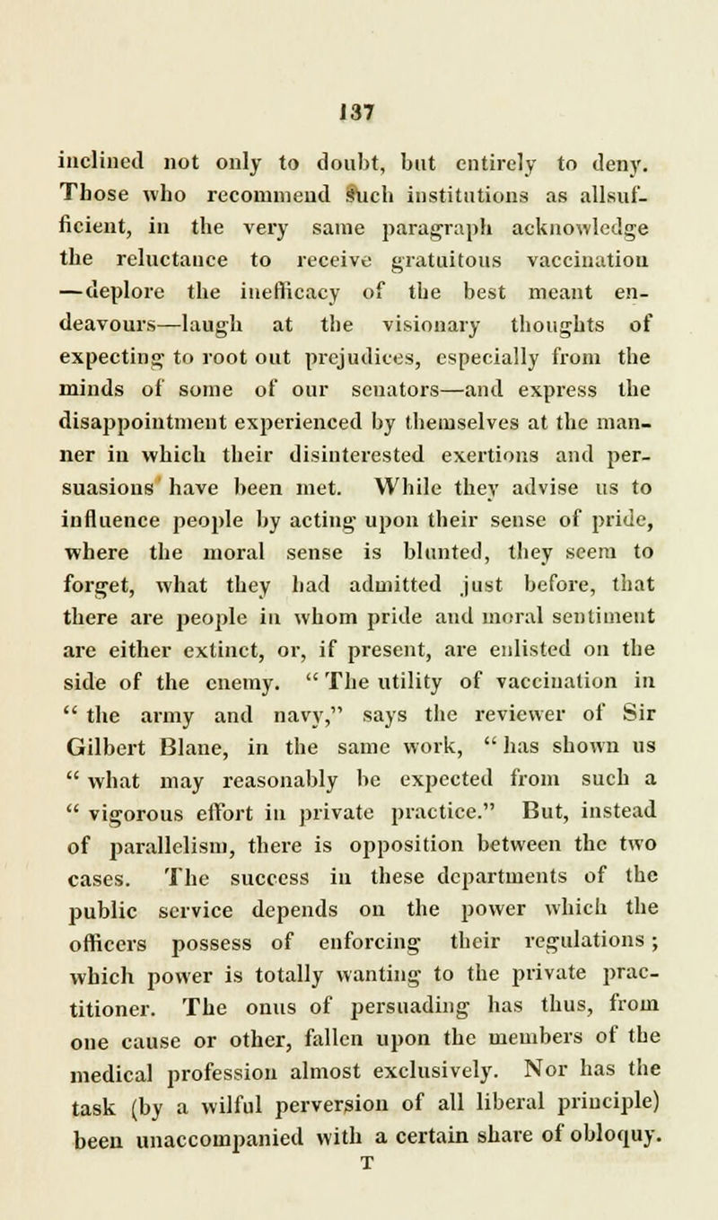 inclined not only to doubt, but entirely to deny. Those who recommend !hich institutions as allsuf- ficient, in the very same paragraph acknowledge the reluctance to receive gratuitous vaccination —deplore the ineflicacy of the best meant en- deavours—laugh at the visionary thoughts of expecting to root out prejudices, especially from the minds of some of our senators—and express the disappointment experienced by themselves at the man- ner in which their disinterested exertions and per- suasions have been met. While they advise us to influence people by acting upon their sense of pride, where the moral sense is blunted, they seem to forget, what they had admitted just before, that there are people in whom pride and moral sentiment arc either extinct, or, if present, are enlisted on the side of the enemy.  The utility of vaccination in  the army and navy, says the reviewer of Sir Gilbert Blaue, in the same work,  has shown us  what may reasonably be expected from such a  vigorous effort in private practice. But, instead of parallelism, there is opposition between the two cases. The success in these departments of the public service depends on the power which the officers possess of enforcing their regulations; which power is totally wanting to the private prac- titioner. The onus of persuading has thus, from one cause or other, fallen upon the members of the medical profession almost exclusively. Nor has the task (by a wilful perversion of all liberal principle) been unaccompanied with a certain share of obloquy.