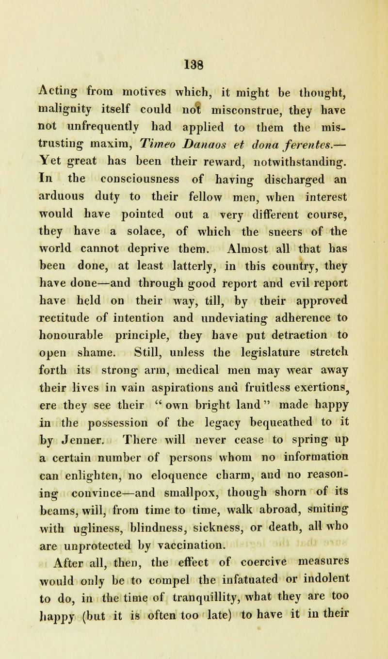 Acting from motives which, it might be thought, malignity itself could nol misconstrue, they have not unfrequently had applied to them the mis- trusting maxim, Titneo Danaos et dona ferentes.— Yet great has been their reward, notwithstanding. In the consciousness of having discharged an arduous duty to their fellow men, when interest would have pointed out a very different course, they have a solace, of which the sneers of the world cannot deprive them. Almost all that has been done, at least latterly, in this country, they have done—and through good report and evil report have held on their way, till, by their approved rectitude of intention and undeviating adherence to honourable principle, they have put detraction to open shame. Still, unless the legislature stretch forth its strong arm, medical men may wear away their lives in vain aspirations and fruitless exertions, ere they see their own bright land made happy in the possession of the legacy bequeathed to it by Jenner. There will never cease to spring up a certain number of persons whom no information can enlighten, no eloquence charm, and no reason- ing convince—and smallpox, though shorn of its beams, will, from time to time, walk abroad, smiting with ugliness, blindness, sickness, or death, all who are unprotected by vaccination. After all, then, the effect of coercive measures would only be to compel the infatuated or indolent to do, in the time of tranquillity, what they are too happy (but it is often too late) to have it in their
